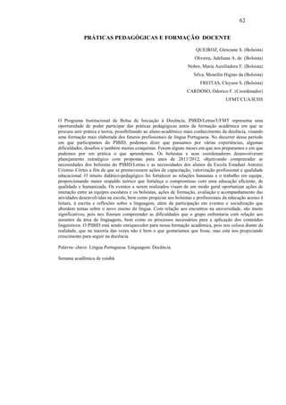 62

             PRÁTICAS PEDAGÓGICAS E FORMAÇÃO DOCENTE

                                                                      QUEIROZ, Gleiciane S. (Bolsista)
                                                                     Oliveira, Adeliana A. de (Bolsista)
                                                                  Nobre, Maria Auxiliadora F. (Bolsista)
                                                                     Silva, Meurilin Higino da (Bolsista)
                                                                        FREITAS, Cleyson S. (Bolsista)
                                                                  CARDOSO, Odorico F. (Coordenador)
                                                                                     UFMT/CUA/ICHS



O Programa Institucional de Bolsa de Iniciação à Docência, PIBID/Letras/UFMT representa uma
oportunidade de poder participar das práticas pedagógicas antes da formação acadêmica em que se
procura unir prática e teoria, possibilitando ao aluno-acadêmico mais conhecimento da docência, visando
uma formação mais elaborada dos futuros profissionais de língua Portuguesa. No decorrer desse período
em que participamos do PIBID, podemos dizer que passamos por várias experiências, algumas
dificuldades, desafios e também muitas conquistas. Foram alguns meses em que nos preparamos e em que
pudemos por em prática o que aprendemos. Os bolsistas e seus coordenadores desenvolveram
planejamento estratégico com propostas para anos de 2011/2012, objetivando compreender as
necessidades dos bolsistas do PIBID/Letras e as necessidades dos alunos da Escola Estadual Antonio
Cristino Côrtes a fim de que se promovessem ações de capacitação, valorização profissional e qualidade
educacional. O intuito didático-pedagógico foi fortalecer as relações humanas e o trabalho em equipe,
proporcionando maior respaldo teórico que fortaleça o compromisso com uma educação eficiente, de
qualidade e humanizada. Os eventos a serem realizados visam de um modo geral oportunizar ações de
interação entre as equipes escolares e os bolsistas, ações de formação, avaliação e acompanhamento das
atividades desenvolvidas na escola, bem como propiciar aos bolsistas e profissionais da educação acesso à
leitura, à escrita e reflexões sobre a linguagem, além da participação em eventos e socialização que
abordem temas sobre o novo ensino da língua. Com relação aos encontros na universidade, são muito
significativos, pois nos fizeram compreender as dificuldades que o grupo enfrentaria com relação aos
assuntos da área de linguagens, bem como os processos necessários para a aplicação dos conteúdos
linguísticos. O PIBID está sendo enriquecedor para nossa formação acadêmica, pois nos coloca diante da
realidade, que na maioria das vezes não é bem o que gostaríamos que fosse, mas está nos propiciando
crescimento para seguir na docência.

Palavra- chave: Língua Portuguesa. Linguagem. Docência.

Semana acadêmica de cuiabá
 