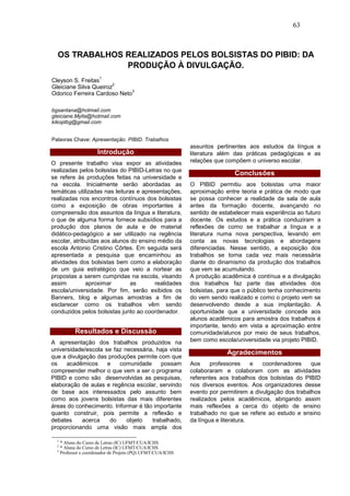 63



  OS TRABALHOS REALIZADOS PELOS BOLSISTAS DO PIBID: DA
               PRODUÇÃO À DIVULGAÇÃO.
                        1
Cleyson S. Freitas
                       2
Gleiciane Silva Queiroz
                             3
Odorico Ferreira Cardoso Neto

bgsantana@hotmail.com
gleiciane.Mylla@hotmail.com
kikoptbg@gmail.com


Palavras Chave: Apresentação. PIBID. Trabalhos
                                                              assuntos pertinentes aos estudos da língua e
                       Introdução                             literatura além das práticas pedagógicas e as
O presente trabalho visa expor as atividades                  relações que compõem o universo escolar.
realizadas pelos bolsistas do PIBID-Letras no que
                                                                              Conclusões
se refere às produções feitas na universidade e
na escola. Inicialmente serão abordadas as                    O PIBID permitiu aos bolsistas uma maior
temáticas utilizadas nas leituras e apresentações,            aproximação entre teoria e prática de modo que
realizadas nos encontros contínuos dos bolsistas              se possa conhecer a realidade da sala de aula
como a exposição de obras importantes à                       antes da formação docente, avançando no
compreensão dos assuntos da língua e literatura,              sentido de estabelecer mais experiência ao futuro
o que de alguma forma fornece subsídios para a                docente. Os estudos e a prática conduziram a
produção dos planos de aula e de material                     reflexões de como se trabalhar a língua e a
didático-pedagógico a ser utilizado na regência               literatura numa nova perspectiva, levando em
escolar, atribuídas aos alunos do ensino médio da             conta as novas tecnologias e abordagens
escola Antonio Cristino Côrtes. Em seguida será               diferenciadas. Nesse sentido, a exposição dos
apresentada a pesquisa que encaminhou as                      trabalhos se torna cada vez mais necessária
atividades dos bolsistas bem como a elaboração                diante do dinamismo da produção dos trabalhos
de um guia estratégico que veio a nortear as                  que vem se acumulando.
propostas a serem cumpridas na escola, visando                A produção acadêmica é contínua e a divulgação
assim         aproximar        as       realidades            dos trabalhos faz parte das atividades dos
escola/universidade. Por fim, serão exibidos os               bolsistas, para que o público tenha conhecimento
Banners, blog e algumas amostras a fim de                     do vem sendo realizado e como o projeto vem se
esclarecer como os trabalhos vêm sendo                        desenvolvendo desde a sua implantação. A
conduzidos pelos bolsistas junto ao coordenador.              oportunidade que a universidade concede aos
                                                              alunos acadêmicos para amostra dos trabalhos é
                                                              importante, tendo em vista a aproximação entre
             Resultados e Discussão                           comunidade/alunos por meio de seus trabalhos,
A apresentação dos trabalhos produzidos na                    bem como escola/universidade via projeto PIBID.
universidade/escola se faz necessária, haja vista
                                                                           Agradecimentos
que a divulgação das produções permite com que
os    acadêmicos     e   comunidade      possam               Aos     professores     e  coordenadores     que
compreender melhor o que vem a ser o programa                 colaboraram e colaboram com as atividades
PIBID e como são desenvolvidas as pesquisas,                  referentes aos trabalhos dos bolsistas do PIBID
elaboração de aulas e regência escolar, servindo              nos diversos eventos. Aos organizadores desse
de base aos interessados pelo assunto bem                     evento por permitirem a divulgação dos trabalhos
como aos jovens bolsistas das mais diferentes                 realizados pelos acadêmicos, abrigando assim
áreas do conhecimento. Informar é tão importante              mais reflexões a cerca do objeto de ensino
quanto construir, pois permite a reflexão e                   trabalhado no que se refere ao estudo e ensino
debates     acerca    do    objeto   trabalhado,              da língua e literatura.
proporcionando uma visão mais ampla dos

  1
      * Aluno do Curso de Letras (IC) UFMT/CUA/ICHS
  2
      * Aluna do Curso de Letras (IC) UFMT/CUA/ICHS
  3
      Professor e coordenador de Projeto (PQ) UFMT/CUA/ICHS
 