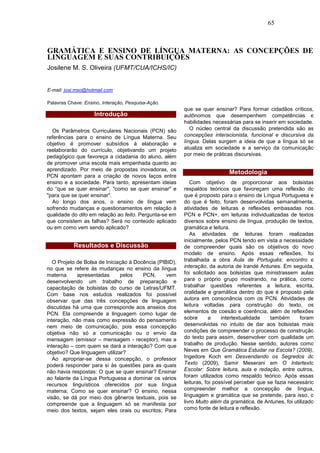 65



GRAMÁTICA E ENSINO DE LÍNGUA MATERNA: AS CONCEPÇÕES DE
LINGUAGEM E SUAS CONTRIBUIÇÕES
Josilene M. S. Oliveira (UFMT/CUA/ICHS/IC)


E-mail: josi.mso@hotmail.com

Palavras Chave: Ensino, Interação, Pesquisa-Ação.
                                                         que se quer ensinar? Para formar cidadãos críticos,
                    Introdução                           autônomos que desempenhem competências e
                                                         habilidades necessárias para se inserir em sociedade.
  Os Parâmetros Curriculares Nacionais (PCN) são            O núcleo central da discussão pretendida são as
referências para o ensino de Língua Materna. Seu         concepções interacionista, funcional e discursiva da
objetivo é promover subsídios à elaboração e             língua. Delas surgem a ideia de que a língua só se
reelaborarão do currículo, objetivando um projeto        atualiza em sociedade e a serviço da comunicação
pedagógico que favoreça a cidadania do aluno, além       por meio de práticas discursivas.
de promover uma escola mais empenhada quanto ao
aprendizado. Por meio de propostas inovadoras, os
                                                                            Metodologia
PCN apontam para a criação de novos laços entre
ensino e a sociedade. Para tanto, apresentam ideias         Com objetivo de proporcionar aos bolsistas
do “que se quer ensinar", "como se quer ensinar" e       respaldos teóricos que favoreçam uma reflexão do
"para que se quer ensinar".                              que é proposto para o ensino de Língua Portuguesa e
  Ao longo dos anos, o ensino de língua vem              do que é feito, foram desenvolvidas semanalmente,
sofrendo mudanças e questionamentos em relação à         atividades de leituras e reflexões embasadas nos
qualidade do dito em relação ao feito. Pergunta-se em    PCN e PCN+, em leituras individualizadas de textos
que consistem as falhas? Será no conteúdo aplicado       diversos sobre ensino de língua, produção de textos,
ou em como vem sendo aplicado?                           gramática e leitura.
                                                            As atividades de leituras foram realizadas
                                                         inicialmente, pelos PCN tendo em vista a necessidade
           Resultados e Discussão                        de compreender quais são os objetivos do novo
                                                         modelo de ensino. Após essas reflexões, foi
   O Projeto de Bolsa de Iniciação à Docência (PIBID),   trabalhada a obra Aula de Português: encontro e
no que se refere às mudanças no ensino da língua         interação, da autoria de Irandé Antunes. Em seguida,
materna      apresentadas      pelos    PCN,      vem    foi solicitado aos bolsistas que ministrassem aulas
desenvolvendo um trabalho de preparação e                para o próprio grupo mostrando, na prática, como
capacitação de bolsistas do curso de Letras/UFMT.        trabalhar questões referentes a leitura, escrita,
Com base nos estudos realizados foi possível             oralidade e gramática dentro do que é proposto pela
observar que das três concepções de linguagem            autora em consonância com os PCN. Atividades de
discutidas há uma que corresponde aos anseios dos        leitura voltadas para construção do texto, os
PCN. Ela compreende a linguagem como lugar de            elementos de coesão e coerência, além de reflexões
interação, não mais como expressão do pensamento         sobre       a    intertextualidade   também       foram
nem meio de comunicação, pois essa concepção             desenvolvidas no intuito de dar aos bolsistas mais
objetiva não só a comunicação ou o envio da              condições de compreender o processo de construção
mensagem (emissor – mensagem - receptor), mas a          do texto para assim, desenvolver com qualidade um
interação – com quem se dará a interação? Com que        trabalho de produção. Nesse sentido, autores como
objetivo? Que linguagem utilizar?                        Neves em Que Gramática Estudar na Escola? (2009),
   Ao apropriar-se dessa concepção, o professor          Ingedore Koch em Desvendando os Segredos do
poderá responder para si às questões para as quais       Texto (2009), Samir Meserani em O Intertexto
não havia respostas: O que se quer ensinar? Ensinar      Escolar: Sobre leitura, aula e redação, entre outros,
ao falante da Língua Portuguesa a dominar os vários      foram utilizados como respaldo teórico. Após essas
recursos linguísticos oferecidos por sua língua          leituras, foi possível perceber que se fazia necessário
materna; Como se quer ensinar? O ensino, nessa           compreender melhor a concepção de língua,
visão, se dá por meio dos gêneros textuais, pois se      linguagem e gramática que se pretende, para isso, o
compreende que a linguagem só se manifesta por           livro Muito além da gramática, de Antunes, foi utilizado
meio dos textos, sejam eles orais ou escritos; Para      como fonte de leitura e reflexão.
 