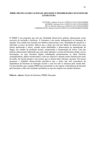 67

PIBID: PRÁTICAS EDUCACIONAIS, DESAFIOS E POSSIBILDADES NO ENSINO DE
                           LITERATURA


                                      OLIVEIRA, Adeliana Alves de. (UFMT/CUA/IC/LETRAS/PIBID)
                                         QUEIROZ, Gleiciane Silva. (UFMT/CUA/IC/LETRAS/PIBID)
                                         SILVA, Meurilin Higino da. (UFMT/CUA/IC/LETRAS/PIBID)
                               CARDOSO NETO, Odorico Ferreira (UFMT/CUA/LETRAS/ORIENTADOR)




O PIBID é um programa que tem por finalidade desenvolver práticas educacionais como
exercício de iniciação à docência. A Literatura é um ensino indispensável na formação do
alunado. Esse estudo fora inserido nos âmbitos educacionais com a finalidade de incentivar o
indivíduo a práxis da leitura. Sabe-se que o aluno que tem por hábito ler desenvolve uma
leitura aprimorada e eficaz, criando assim habilidades e desenvoltura no aprendizado da
língua, nos estudos de produção textual, compreensão e interpretação de textos. Uma das
práticas educacionais elaboradas que está sendo adotada é o ensino da literatura aliada a novas
tecnologias, ou seja, literatura digital, trabalhando primeiramente as obras literárias
contemporâneas, depois incentivando a volta aos clássicos e demais estilos literários por meio
da mídia, até mesmo porque é um recurso que os alunos tanto utilizam e gostam. Em nossas
pesquisas e trabalhos desenvolvidos percebe-se que o aluno não tem consciência da
importância da literatura na formação escolar e com isso não se interessa pelo estudo dela.
Um dos desafios que a equipe PIBID tem encontrado é o de superar o desinteresse do discente
pela literatura e obter um resultado satisfatório no que diz respeito aos estudos literários.


Palavra - chaves: Ensino de literatura, PIBID, Educação.
 