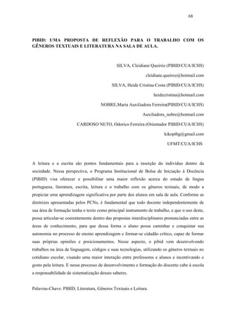 68




PIBID: UMA PROPOSTA DE REFLEXÃO PARA O TRABALHO COM OS
GÊNEROS TEXTUAIS E LITERATURA NA SALA DE AULA.



                                              SILVA, Cleidiane Queiróz (PIBID/CUA/ICHS)

                                                              cleidiane.queiroz@hotmail.com

                                           SILVA, Heide Cristina Costa (PIBID/CUA/ICHS)

                                                                  heidecristina@hotmail.com

                                     NOBRE,Maria Auxiliadora Ferreira(PIBID/CUA/ICHS)

                                                            Auxiliadora_nobre@hotmail.com

                        CARDOSO NETO, Odorico Ferreira (Orientador PIBID/CUA/ICHS)

                                                                        kikoptbg@gmail.com

                                                                          UFMT/CUA/ICHS



A leitura e a escrita são pontos fundamentais para a inserção do indivíduo dentro da
sociedade. Nessa perspectiva, o Programa Institucional de Bolsa de Iniciação à Docência
(PIBID) visa oferecer e possibilitar uma maior reflexão acerca do estudo de língua
portuguesa, literatura, escrita, leitura e o trabalho com os gêneros textuais, de modo a
propiciar uma aprendizagem significativa por parte dos alunos em sala de aula. Conforme as
diretrizes apresentadas pelos PCNs, é fundamental que todo docente independentemente de
sua área de formação tenha o texto como principal instrumento de trabalho, e que o uso deste,
possa articular-se coerentemente dentro das propostas interdisciplinares pronunciadas entre as
áreas de conhecimento, para que dessa forma o aluno possa caminhar e conquistar sua
autonomia no processo de ensino aprendizagem e formar-se cidadão crítico, capaz de formar
suas próprias opiniões e posicionamentos. Nesse aspecto, o pibid vem desenvolvendo
trabalhos na área de linguagem, códigos e suas tecnologias, utilizando os gêneros textuais no
cotidiano escolar, visando uma maior interação entre professores e alunos e incentivando o
gosto pela leitura. E nesse processo de desenvolvimento e formação do discente cabe à escola
a responsabilidade de sistematização desses saberes.


Palavras-Chave: PIBID, Literatura, Gêneros Textuais e Leitura.
 