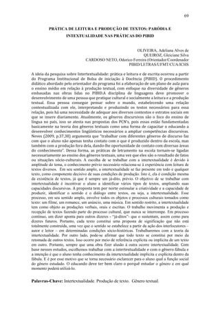 69

          PRÁTICA DE LEITURA E PRODUÇÃO DE TEXTOS: PARÓDIA E
                     INTEXTUALIDADE NAS PRÁTICAS DO PIBID


                                                         OLIVEIRA, Adeliana Alves de
                                                             QUEIROZ, Gleiciane Silva
                                 CARDOSO NETO, Odorico Ferreira (Orientador/Coordenador
                                                    PIBID/LETRAS/UFMT/CUA/ICHS

A ideia da pesquisa sobre Intertextualidade: prática e leitura e de escrita ocorreu a partir
do Programa Institucional de Bolsa de iniciação à Docência (PIBID). O procedimento
didático abordado pelo orientador do programa foi a elaboração de um plano de aula para
o ensino médio em relação à produção textual, com enfoque na diversidade de gêneros
embasadas nas obras lidas no PIBID.A disciplina de linguagens deve promover o
desenvolvimento de uma pessoa que pratique cultural e socialmente a leitura e a produção
textual. Essa pessoa consegue pensar sobre o mundo, estabelecendo uma relação
contextualizada com ele, interpretando e produzindo os textos necessários para essa
relação, pois há uma necessidade de adequar aos diversos contextos e estratos sociais em
que se insere diariamente. Atualmente, os gêneros discursivos são o foco do ensino de
língua no país, isso se atesta nas propostas dos PCN’s, pois essas estão fundamentadas
basicamente na teoria dos gêneros textuais como uma forma de capacitar o educando a
desenvolver conhecimentos lingüísticos necessários a ampliar competências discursivas.
Neves (2009, p.37,38) argumenta que “trabalhar com diferentes gêneros de discurso faz
com que o aluno não apenas tenha contato com o que é produzido dentro da escola, mas
também com a produção fora dela, dando-lhe oportunidade de contato com diversas áreas
do conhecimento”. Dessa forma, as práticas de letramento na escola tornam-se ligadas
necessariamente ao ensino dos gêneros textuais, uma vez que eles são o resultado de fatos
ou situações sócio-culturais. A escolha de se trabalhar com a intertextualidade é devido à
amplitude do tema, o conhecimento prévio necessário relaciona-se à experiência com leitura de
textos diversos. Em seu sentido amplo, a intertextualidade se faz presente em todo e qualquer
texto, como componente decisivo de suas condições de produção. Isto é, ela é condição mesma
da existência de textos, já que é sempre um já-dito, prévio. O objetivo de se trabalhar com
intertextualidade é incentivar o aluno a identificar vários tipos de textos, ampliando suas
capacidades discursivas. A proposta tem por norte estimular a criatividade e a capacidade de
produzir, identificar o sentido e o diálogo entre textos, ou seja, a intertextualidade. Esse
processo, em seu sentido amplo, envolve todos os objetos e processos culturais tomados como
texto: um filme, um romance, um anúncio, uma música. Em sentido restrito, a intertextualidade
tem como objeto as produções verbais, orais e escritas. O trabalho movimenta a produção e
recepção de textos fazendo parte do processo cultural, que nunca se interrompe. Em processo
contínuo, um dizer aponta para outros dizeres - “já-ditos”- que o sustentam, assim como para
dizeres futuros. Portanto, cada texto constitui uma proposta de significação que não está
totalmente construída, uma vez que o sentido se estabelece a partir da ação dos interlocutores –
autor e leitor – em determinadas condições sócio-históricas. Trabalharemos com a teoria da
intertextualidade. Por outro lado, pode-se afirmar que todo texto se constitui por meio da
retomada de outros textos. Isso ocorre por meio de referência explícita ou implícita de um texto
em outro. Portanto, sempre que uma obra fizer alusão à outra ocorre intertextualidade. Com
base nesses estudos, escolhemos trabalhar com a intertextualidade e com o gênero fábula e
a intenção é que o aluno tenha conhecimento da intertextualidade implícita e explícita dentro da
fábula. E é por esse motivo que se torna necessário esclarecer para o aluno qual a função social
do gênero estudado. O educando deve ter bem claro o porquê estudar o gênero e em qual
momento poderá utilizá-lo.


Palavras-Chave: Intertextualidade. Produção de texto. Gênero textual.
 