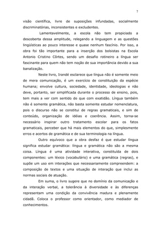 7


visão   científica,   livre   de   suposições      infundadas,        socialmente
discriminatórias, inconsistentes e excludentes.
          Lamentavelmente,         a      escola   não   tem     propiciado      a
descoberta dessa amplitude, relegando a linguagem e as questões
lingüísticas ao pouco interesse e quase nenhum fascínio. Por isso, a
obra foi tão importante para a inserção dos bolsistas na Escola
Antonio Cristino Côrtes, sendo um desafio rotineiro a língua ser
fascinante para quem não tem noção de sua importância devido a sua
banalização.
          Neste livro, Irandé esclarece que língua não é somente meio
de mera comunicação, é um exercício de constituição da espécie
humana; envolve cultura, sociedade, identidade, ideologias e não
deve, portanto, ser simplificada durante o processo de ensino, pois,
tem mais a ver com sentido do que com exatidão. Língua também
não é somente gramática, não basta somente estudar nomenclatura,
pois o discurso não se constitui de regras gramaticais, e sim de
conteúdo, organização         de   idéias e    coerência. Assim, torna-se
necessário     inspirar   outro    tratamento      escolar     para     os    fatos
gramaticais, perceber que há mais elementos do que, simplesmente
erros e acertos de gramática e de sua terminologia na língua.
          Outro equívoco que a obra desfaz é que estudar língua
significa estudar gramática: língua e gramática não são a mesma
coisa. Língua     é   uma     atividade    interativa, constituída       de   dois
componentes: um léxico (vocabulário) e uma gramática (regras), e
supõe um uso em interações que necessariamente compreendem: a
composição de textos e uma situação de interação que inclui as
normas sociais de atuação.
          Em suma, o livro sugere que no domínio da comunicação e
da interação verbal, a tolerância à diversidade e às diferenças
representam uma condição da convivência madura e plenamente
cidadã. Coloca o professor como orientador, como mediador de
conhecimentos.
 
