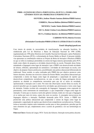 70

     PIBID - O ENSINO DE LÍNGUA PORTUGUESA, OS PCN E A TEORIA DOS
              GÊNEROS TEXTUAIS: PROBLEMAS E PERSPECTIVAS

                             OLIVEIRA, Josilene Mendes Santana (Bolsista/PIBID/Autora)

                                    CORREIA, Maressa Balbino (Bolsista/PIBID/Coautora)

                                       MENESES, Vander Simão (Bolsista/PIBID/Coautor)

                                    SILVA, Heide Cristina Costa (Bolsista/PIBID/Coautora)

                                   SILVA, Cleidiane Queiroz da (Bolsista/PIBID/Coautora)

                                                        CARDOSO NETO, Odorico Ferreira

                (Orientador/Coordenador/PIBID LETRAS E LITERATURA/CUA/ICHS)

                                                                 Email: kikoptbg@gmail.com

Com intuito de atender às necessidades de transformações na educação brasileira, foi
estabelecida pela Lei de Diretrizes e Bases da Educação Nacional de 1996 (LDB),
regulamentada em 1998 pelas Diretrizes do Conselho Nacional de Educação e pelos Parâmetros
Curriculares Nacionais (PCN), a reformulação do Ensino Médio no Brasil. O presente trabalho
visa apresentar as contribuições relativas ao Projeto de Bolsa de Iniciação à Docência (PIBID)
no que se refere às mudanças pretendidas no ensino da língua materna apresentadas pelos PCN,
tendo como objeto de pesquisa as atividades desenvolvidas na escola. Pensando dessa forma,
entendendo a linguagem como lugar de interação é que o PIBID vem desenvolvendo atividades
de leituras, reflexões, apresentação de seminários e atividades de intervenção na escola, com
objetivo de preparar futuros professores, possibilitando uma prática educacional diferenciada da
tradicional. Nesse sentido, as ações realizadas pelo PIBID têm por objetivo promover entre
futuros docentes, docentes em exercício e alunos do Ensino Médio, uma prática educacional que
compreenda o ensino da língua como lugar de preparação e capacitação de sujeitos que
desenvolvam competências sociodiscursivas, ou seja, as aulas de língua portuguesa devem
propiciar ao alunado as competências necessárias para que ele se insira na sociedade,
oportunizando a interação com o outro. Por meio das observações iniciais feitas na escola, foi
possível perceber que era urgente desenvolver atividades que priorizassem o texto como lugar
de interação. Estudos revelam três concepções de linguagem: linguagem como expressão de
pensamento; como instrumento de comunicação e a que compreende a língua como lugar de
interação. É nesta que se encaixa a teoria dos gêneros textuais, tendo em vista que a linguagem
só se realiza por meio de textos, sejam eles orais ou escritos. A concepção interacionista da
linguagem objetiva a interação, finalidade destacada pelos PCN. Assim, o PIBID tem
promovido uma prática educacional que compreende o ensino da língua como lugar de
preparação e capacitação de sujeitos que desenvolvam competências sociodiscursivas. Portanto,
torna-se necessário inspirar outro tratamento escolar para os fatos gramaticais, perceber que há
mais elementos do que, simplesmente erros e acertos de gramática e de sua terminologia na
língua.

Palavras-Chave: Ensino de Língua. PCN. Teoria dos Gêneros. Interação teoria-prática docente.
 