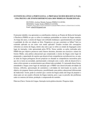71



O ENSINO DA LÍNGUA PORTUGUESA: A PREPARAÇÃO DOS BOLSISTAS PARA
 UMA PRÁTICA DE ENSINO DIFERENCIADA DOS MODELOS TRADICIONAIS.

                 OLIVEIRA ,Josilene Mendes Santana (PIBID,CUA/ICHS)
                 MENESES, Vander Simão (PIBID,CUA/ICHS)
                 CARDOSO NETO, Odorico Ferreira (Orientador/Coordenador/PIBID LETRAS E LITERATURA/CUA/ICHS)
                 Email: ufmt2010@gmail.com



O presente trabalho visa apresentar as contribuições relativas ao Projeto de Bolsa de Iniciação
à Docência (PIBID) no que se refere às mudanças pretendidas no ensino da língua materna.
Ao longo dos anos, o ensino de língua vem sofrendo mudanças e questionamentos em relação
à qualidade do dito em relação ao feito. Pergunta-se em que consistem as falhas? Será no
conteúdo aplicado ou em como vem sendo aplicado? Estudos revelam três concepções
referentes ao ensino da língua, dentre elas está a que se refere ao estudo da linguagem como
lugar de interação, visão apresentada pelos PCNs. Nesse sentido, as ações realizadas pelo
PIBID têm por objetivo promover entre futuros docentes, docentes em exercício e alunos do
Ensino Médio, uma prática educacional que compreenda o ensino da língua como lugar de
preparação e capacitação de sujeitos que desenvolvam competências sociodiscursivas, ou seja,
as aulas de língua portuguesa devem propiciar ao alunado as competências necessárias para
que ele se insira na sociedade, oportunizando a interação com o outro. além de desenvolver o
senso crítico perante os acontecimentos que afetam toda sociedade. E é pensando dessa forma,
entendendo a língua como lugar de interação que o PIBID vem desenvolvendo atividades de
leituras, reflexões, apresentação de seminários e atividades de intervenção na escola, com
objetivo de preparar futuros professores, possibilitando uma prática educacional diferenciada
da tradicional. Assim, pode-se concluir que o ensino da língua ainda está longe de preparar o
aluno para ser um usuário eficiente da língua materna, pois o que se percebe são problemas
cada vez maiores de leitura, produção e compreensão de sentidos.

Palavras-Chave: Ensino de Língua. Interação teoria-prática docente. Pesquisa-Ação.
 