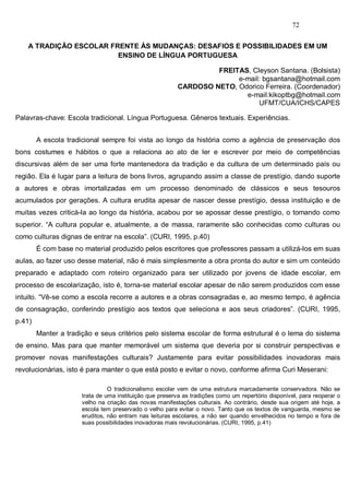 72


    A TRADIÇÃO ESCOLAR FRENTE ÀS MUDANÇAS: DESAFIOS E POSSIBILIDADES EM UM
                         ENSINO DE LÍNGUA PORTUGUESA

                                                                  FREITAS, Cleyson Santana. (Bolsista)
                                                                       e-mail: bgsantana@hotmail.com
                                                         CARDOSO NETO, Odorico Ferreira. (Coordenador)
                                                                         e-mail:kikoptbg@hotmail.com
                                                                             UFMT/CUA/ICHS/CAPES

Palavras-chave: Escola tradicional. Língua Portuguesa. Gêneros textuais. Experiências.


        A escola tradicional sempre foi vista ao longo da história como a agência de preservação dos
bons costumes e hábitos o que a relaciona ao ato de ler e escrever por meio de competências
discursivas além de ser uma forte mantenedora da tradição e da cultura de um determinado país ou
região. Ela é lugar para a leitura de bons livros, agrupando assim a classe de prestígio, dando suporte
a autores e obras imortalizadas em um processo denominado de clássicos e seus tesouros
acumulados por gerações. A cultura erudita apesar de nascer desse prestígio, dessa instituição e de
muitas vezes criticá-la ao longo da história, acabou por se apossar desse prestígio, o tomando como
superior. “A cultura popular e, atualmente, a de massa, raramente são conhecidas como culturas ou
como culturas dignas de entrar na escola”. (CURI, 1995, p.40)
        É com base no material produzido pelos escritores que professores passam a utilizá-los em suas
aulas, ao fazer uso desse material, não é mais simplesmente a obra pronta do autor e sim um conteúdo
preparado e adaptado com roteiro organizado para ser utilizado por jovens de idade escolar, em
processo de escolarização, isto é, torna-se material escolar apesar de não serem produzidos com esse
intuito. “Vê-se como a escola recorre a autores e a obras consagradas e, ao mesmo tempo, é agência
de consagração, conferindo prestígio aos textos que seleciona e aos seus criadores”. (CURI, 1995,
p.41)
        Manter a tradição e seus critérios pelo sistema escolar de forma estrutural é o lema do sistema
de ensino. Mas para que manter memorável um sistema que deveria por si construir perspectivas e
promover novas manifestações culturais? Justamente para evitar possibilidades inovadoras mais
revolucionárias, isto é para manter o que está posto e evitar o novo, conforme afirma Curi Meserani:

                                O tradicionalismo escolar vem de uma estrutura marcadamente conservadora. Não se
                      trata de uma instituição que preserva as tradições como um repertório disponível, para reoperar o
                      velho na criação das novas manifestações culturais. Ao contrário, desde sua origem até hoje, a
                      escola tem preservado o velho para evitar o novo. Tanto que os textos de vanguarda, mesmo se
                      eruditos, não entram nas leituras escolares, a não ser quando envelhecidos no tempo e fora de
                      suas possibilidades inovadoras mais revolucionárias. (CURI, 1995, p.41)
 