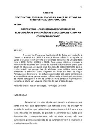 73


                             Anexo VI

 TEXTOS COMPLETOS PUBLICADOS EM ANAIS RELATIVOS AO
            PIBID/LETRAS/UFMT/CUA/ICHS

TEXTO I

       GRUPO PIBID – POSSIBILIDADES E DESAFIOS NA
 ELABORAÇÃO DE SUAS PRÁTICAS EDUCACIONAIS AINDA NA
                      FORMAÇÃO DOCENTE

                                             SILVA, Meurilin Higino da
                                             QUEIROZ, Gleiciane Silva
                                          OLIVEIRA, Adeliana Alves de

RESUMO

         O grupo do Programa Institucional de Bolsa de Iniciação à
Docência atuante na UFMT - Campus Universitário do Araguaia do
Curso de Letras é um projeto de extensão conjunta da Universidade
com o MEC, SESU, CAPES e FNDE. Tem como objetivo preparar a
formação de docentes em cursos de licenciatura presencial plena para
atuar na educação. A equipe atua direcionada especificamente para o
ensino médio na perspectiva de elaborar uma prática educacional
prazerosa e reflexiva como sugerem os PCNs na área de língua
Portuguesa e Literatura. Os estudos realizados até agora comprovam
a necessidade de se pensar novas práticas educacionais para as aulas
de língua portuguesa a fim de torná-las mais atrativas e produtivas,
tornando o aluno um usuário eficiente de sua própria língua.

Palavras-chave: PIBID. Educação. Formação Docente.



INTRODUÇÃO


           Percebe-se nos dias atuais, que quando o aluno em sala
sente que não está aprendendo sua reflexão deixa de avançar no
sentido de analisar que determinado conhecimento é útil para a sua
vida, deixando de desejar, de produzir e aprimorar sua busca pelo
desconhecido, consequentemente, não se sente atraído, não tem
curiosidade, perde a capacidade de se surpreender com o inusitado, o
possivelmente diferente.
 