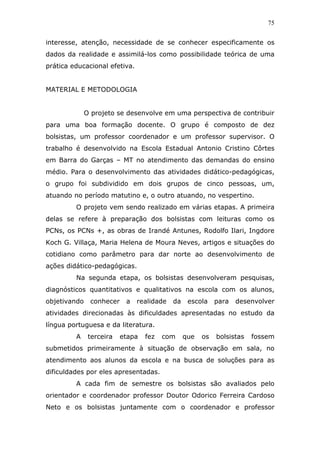 75


interesse, atenção, necessidade de se conhecer especificamente os
dados da realidade e assimilá-los como possibilidade teórica de uma
prática educacional efetiva.


MATERIAL E METODOLOGIA


              O projeto se desenvolve em uma perspectiva de contribuir
para uma boa formação docente. O grupo é composto de dez
bolsistas, um professor coordenador e um professor supervisor. O
trabalho é desenvolvido na Escola Estadual Antonio Cristino Côrtes
em Barra do Garças – MT no atendimento das demandas do ensino
médio. Para o desenvolvimento das atividades didático-pedagógicas,
o grupo foi subdividido em dois grupos de cinco pessoas, um,
atuando no período matutino e, o outro atuando, no vespertino.
         O projeto vem sendo realizado em várias etapas. A primeira
delas se refere à preparação dos bolsistas com leituras como os
PCNs, os PCNs +, as obras de Irandé Antunes, Rodolfo Ilari, Ingdore
Koch G. Villaça, Maria Helena de Moura Neves, artigos e situações do
cotidiano como parâmetro para dar norte ao desenvolvimento de
ações didático-pedagógicas.
         Na segunda etapa, os bolsistas desenvolveram pesquisas,
diagnósticos quantitativos e qualitativos na escola com os alunos,
objetivando    conhecer    a   realidade   da    escola    para   desenvolver
atividades direcionadas às dificuldades apresentadas no estudo da
língua portuguesa e da literatura.
         A     terceira   etapa   fez   com     que   os   bolsistas   fossem
submetidos primeiramente à situação de observação em sala, no
atendimento aos alunos da escola e na busca de soluções para as
dificuldades por eles apresentadas.
         A cada fim de semestre os bolsistas são avaliados pelo
orientador e coordenador professor Doutor Odorico Ferreira Cardoso
Neto e os bolsistas juntamente com o coordenador e professor
 