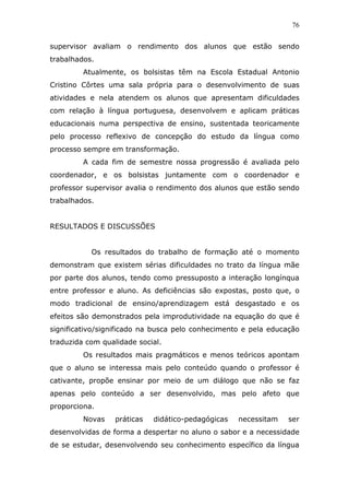 76


supervisor avaliam o rendimento dos alunos que estão sendo
trabalhados.
         Atualmente, os bolsistas têm na Escola Estadual Antonio
Cristino Côrtes uma sala própria para o desenvolvimento de suas
atividades e nela atendem os alunos que apresentam dificuldades
com relação à língua portuguesa, desenvolvem e aplicam práticas
educacionais numa perspectiva de ensino, sustentada teoricamente
pelo processo reflexivo de concepção do estudo da língua como
processo sempre em transformação.
         A cada fim de semestre nossa progressão é avaliada pelo
coordenador, e os bolsistas juntamente com o coordenador e
professor supervisor avalia o rendimento dos alunos que estão sendo
trabalhados.


RESULTADOS E DISCUSSÕES


           Os resultados do trabalho de formação até o momento
demonstram que existem sérias dificuldades no trato da língua mãe
por parte dos alunos, tendo como pressuposto a interação longínqua
entre professor e aluno. As deficiências são expostas, posto que, o
modo tradicional de ensino/aprendizagem está desgastado e os
efeitos são demonstrados pela improdutividade na equação do que é
significativo/significado na busca pelo conhecimento e pela educação
traduzida com qualidade social.
         Os resultados mais pragmáticos e menos teóricos apontam
que o aluno se interessa mais pelo conteúdo quando o professor é
cativante, propõe ensinar por meio de um diálogo que não se faz
apenas pelo conteúdo a ser desenvolvido, mas pelo afeto que
proporciona.
         Novas    práticas   didático-pedagógicas   necessitam   ser
desenvolvidas de forma a despertar no aluno o sabor e a necessidade
de se estudar, desenvolvendo seu conhecimento específico da língua
 