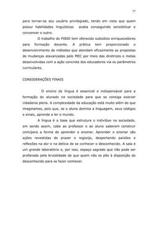77


para tornar-se seu usuário privilegiado, tendo em vista que quem
possui habilidades linguísticas     acaba conseguindo sensibilizar e
convencer o outro.
         O trabalho do PIBID tem oferecido subsídios enriquecedores
para   formação      docente.   A   prática   tem   proporcionado   o
desenvolvimento de métodos que atendam eficazmente as propostas
de mudanças alavancadas pelo MEC por meio das diretrizes e metas
desenvolvidas com a ação concreta dos educadores via os parâmetros
curriculares.


CONSIDERAÇÕES FINAIS


            O ensino de língua é essencial e indispensável para a
formação do alunado na sociedade para que se consiga exercer
cidadania plena. A complexidade da educação está muito além do que
imaginamos, pois que, se o aluno domina a linguagem, seus códigos
e sinais, aprende a ler o mundo.
         A língua é a base que estrutura o indivíduo na sociedade,
em sendo assim, cabe ao professor e ao aluno saberem construir
com/para a forma de aprender e ensinar. Aprender e ensinar são
ações revestidas de prazer e regozijo, despertando paixões e
reflexões na dor e na delícia de se conhecer o desconhecido. A sala é
um grande laboratório e, por isso, espaço sagrado que não pode ser
profanado pela brutalidade de que quem não se põe à disposição do
desconhecido para se fazer conhecer.
 