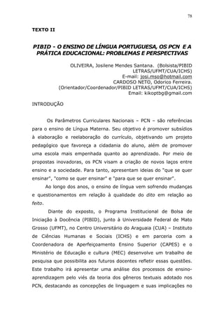 78


TEXTO II


PIBID - O ENSINO DE LÍNGUA PORTUGUESA, OS PCN E A
 PRÁTICA EDUCACIONAL: PROBLEMAS E PERSPECTIVAS

                   OLIVEIRA, Josilene Mendes Santana. (Bolsista/PIBID
                                            LETRAS/UFMT/CUA/ICHS)
                                        E-mail: josi.mso@hotmail.com
                                     CARDOSO NETO, Odorico Ferreira.
              (Orientador/Coordenador/PIBID LETRAS/UFMT/CUA/ICHS)
                                          Email: kikoptbg@gmail.com

INTRODUÇÃO


         Os Parâmetros Curriculares Nacionais – PCN – são referências
para o ensino de Língua Materna. Seu objetivo é promover subsídios
à elaboração e reelaboração do currículo, objetivando um projeto
pedagógico que favoreça a cidadania do aluno, além de promover
uma escola mais empenhada quanto ao aprendizado. Por meio de
propostas inovadoras, os PCN visam a criação de novos laços entre
ensino e a sociedade. Para tanto, apresentam ideias do “que se quer
ensinar", "como se quer ensinar" e "para que se quer ensinar".
         Ao longo dos anos, o ensino de língua vem sofrendo mudanças
e questionamentos em relação à qualidade do dito em relação ao
feito.
          Diante do exposto, o Programa Institucional de Bolsa de
Iniciação à Docência (PIBID), junto à Universidade Federal de Mato
Grosso (UFMT), no Centro Universitário do Araguaia (CUA) – Instituto
de Ciências Humanas e Sociais (ICHS) e em parceria com a
Coordenadora de Aperfeiçoamento Ensino Superior (CAPES) e o
Ministério de Educação e cultura (MEC) desenvolve um trabalho de
pesquisa que possibilita aos futuros docentes refletir essas questões.
Este trabalho irá apresentar uma análise dos processos de ensino-
aprendizagem pelo viés da teoria dos gêneros textuais adotado nos
PCN, destacando as concepções de linguagem e suas implicações no
 