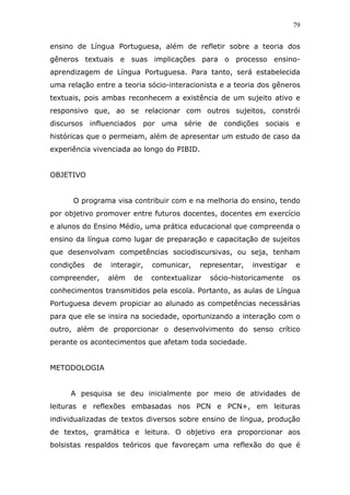 79


ensino de Língua Portuguesa, além de refletir sobre a teoria dos
gêneros textuais e suas implicações para o processo ensino-
aprendizagem de Língua Portuguesa. Para tanto, será estabelecida
uma relação entre a teoria sócio-interacionista e a teoria dos gêneros
textuais, pois ambas reconhecem a existência de um sujeito ativo e
responsivo que, ao se relacionar com outros sujeitos, constrói
discursos influenciados por uma série de condições sociais e
históricas que o permeiam, além de apresentar um estudo de caso da
experiência vivenciada ao longo do PIBID.


OBJETIVO


      O programa visa contribuir com e na melhoria do ensino, tendo
por objetivo promover entre futuros docentes, docentes em exercício
e alunos do Ensino Médio, uma prática educacional que compreenda o
ensino da língua como lugar de preparação e capacitação de sujeitos
que desenvolvam competências sociodiscursivas, ou seja, tenham
condições   de   interagir,   comunicar,   representar,   investigar   e
compreender,     além   de    contextualizar   sócio-historicamente    os
conhecimentos transmitidos pela escola. Portanto, as aulas de Língua
Portuguesa devem propiciar ao alunado as competências necessárias
para que ele se insira na sociedade, oportunizando a interação com o
outro, além de proporcionar o desenvolvimento do senso crítico
perante os acontecimentos que afetam toda sociedade.


METODOLOGIA


     A pesquisa se deu inicialmente por meio de atividades de
leituras e reflexões embasadas nos PCN e PCN+, em leituras
individualizadas de textos diversos sobre ensino de língua, produção
de textos, gramática e leitura. O objetivo era proporcionar aos
bolsistas respaldos teóricos que favoreçam uma reflexão do que é
 