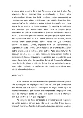80


proposto para o ensino de Língua Portuguesa e do que é feito. Tais
atividades   foram      desenvolvidas   semanalmente        e    deram    inicio
privilegiando as leituras dos PCN, tendo em vista a necessidade de
compreender quais são os objetivos do novo modelo de ensino. Após
essas reflexões, foi trabalhada a obra Aula de Português: encontro e
interação, da autoria de Irandé Antunes. Em seguida, foi solicitado
aos   bolsistas   que    ministrassem    aulas   para   o       próprio   grupo
mostrando, na prática, como trabalhar questões referentes a leitura,
escrita, oralidade e gramática dentro do que é proposto pela autora
em consonância com os PCN. Nesse processo de estudos, outras
leituras foram desenvolvidas, como: Neves em Que Gramática
Estudar na Escola? (2009), Ingedore Koch em Desvendando os
Segredos do Texto (2009), Samir Meserani em O Intertexto Escolar:
Sobre leitura, aula e redação, entre outros. Após essas leituras, foi
possível perceber que se fazia necessário compreender melhor a
concepção de língua, linguagem e gramática que se pretende, para
isso, o livro Muito além da gramática de Irandé Antunes foi utilizado
como fonte de leitura e reflexão. Outra fase da pesquisa foram as
observações realizadas na escola e as intervenções por meio de aulas
ministradas pelos bolsistas.


RESULTADOS


      Com base nos estudos realizados foi possível observar que das
três concepções de linguagem discutidas há uma que corresponde
aos anseios dos PCN que é a concepção de língua como lugar de
interação trabalhada por Bakhtin. Ela compreende a linguagem como
lugar de interação, tendo em vista com quem se dará a interação,
com que objetivo e com qual linguagem.
      Ao apropriar-se dessa concepção, o professor poderá responder
para si às questões para as quais não havia respostas: O que se quer
ensinar? Ensinar ao falante da Língua Portuguesa a dominar os vários
 
