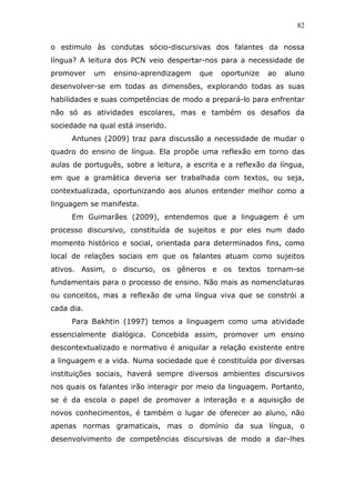 82


o estimulo às condutas sócio-discursivas dos falantes da nossa
língua? A leitura dos PCN veio despertar-nos para a necessidade de
promover    um   ensino-aprendizagem     que   oportunize   ao   aluno
desenvolver-se em todas as dimensões, explorando todas as suas
habilidades e suas competências de modo a prepará-lo para enfrentar
não só as atividades escolares, mas e também os desafios da
sociedade na qual está inserido.
     Antunes (2009) traz para discussão a necessidade de mudar o
quadro do ensino de língua. Ela propõe uma reflexão em torno das
aulas de português, sobre a leitura, a escrita e a reflexão da língua,
em que a gramática deveria ser trabalhada com textos, ou seja,
contextualizada, oportunizando aos alunos entender melhor como a
linguagem se manifesta.
     Em Guimarães (2009), entendemos que a linguagem é um
processo discursivo, constituída de sujeitos e por eles num dado
momento histórico e social, orientada para determinados fins, como
local de relações sociais em que os falantes atuam como sujeitos
ativos. Assim, o discurso, os gêneros e os textos tornam-se
fundamentais para o processo de ensino. Não mais as nomenclaturas
ou conceitos, mas a reflexão de uma língua viva que se constrói a
cada dia.
     Para Bakhtin (1997) temos a linguagem como uma atividade
essencialmente dialógica. Concebida assim, promover um ensino
descontextualizado e normativo é aniquilar a relação existente entre
a linguagem e a vida. Numa sociedade que é constituída por diversas
instituições sociais, haverá sempre diversos ambientes discursivos
nos quais os falantes irão interagir por meio da linguagem. Portanto,
se é da escola o papel de promover a interação e a aquisição de
novos conhecimentos, é também o lugar de oferecer ao aluno, não
apenas normas gramaticais, mas o domínio da sua língua, o
desenvolvimento de competências discursivas de modo a dar-lhes
 