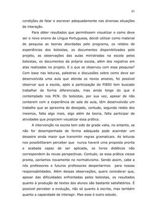 83


condições de falar e escrever adequadamente nas diversas situações
de interação.
      Para obter resultados que permitissem visualizar o como deve
ser o novo ensino de Língua Portuguesa, decidi utilizar como material
de pesquisa as teorias abordadas pelo programa, os relatos de
experiências dos bolsistas, os documentos disponibilizados pelo
projeto, as observações das aulas ministradas na escola pelos
bolsistas, os documentos da própria escola, além dos registros em
atas realizadas no projeto. E o que se observou com essa pesquisa?
Com base nas leituras, palestras e discussões sobre como deve ser
desenvolvida uma aula que atenda os novos anseios, foi possível
observar que a escola, após a participação do PIBID tem buscado
trabalhar   de    forma    diferenciada, mas ainda        longe    do que é
contemplado nos PCN. Os bolsistas, por sua vez, apesar de não
contarem com a experiência de sala de aula, têm desenvolvido um
trabalho que se aproxima do desejado, contudo, segundo relato dos
mesmos, falta algo mais, algo além da teoria, falta participar de
atividades que propiciem visualizar essa prática.
      A intervenção na escola tem sido de grade valia, no entanto, se
não for desempenhada de forma adequada pode acarretar um
desastre ainda maior que transmitir regras gramaticais. As leituras
nos possibilitaram perceber que nunca haverá uma proposta pronta
e   acabada      capaz    de   ser   aplicada,   os   livros   didáticos   não
correspondem às novas perspectivas. Contudo, se essa prática viesse
pronta, cairíamos novamente no normativismo. Sendo assim, cabe a
nós professores e futuros professores despertarmos                para nossas
responsabilidades. Além dessas observações, quero considerar que,
apesar das dificuldades enfrentadas pelos bolsistas, os resultados
quanto à produção de textos dos alunos são bastante satisfatórios. É
possível perceber a evolução, não só quanto à escrita, mas também
quanto a capacidade de interagir. Mas esse é outro estudo.
 
