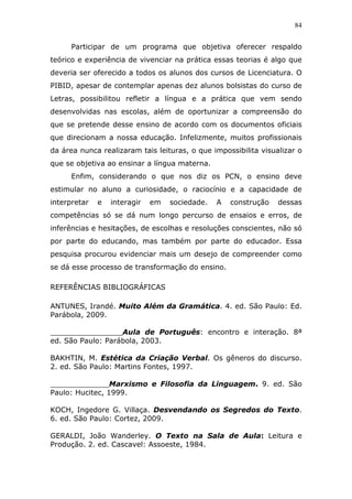 84


      Participar de um programa que objetiva oferecer respaldo
teórico e experiência de vivenciar na prática essas teorias é algo que
deveria ser oferecido a todos os alunos dos cursos de Licenciatura. O
PIBID, apesar de contemplar apenas dez alunos bolsistas do curso de
Letras, possibilitou refletir a língua e a prática que vem sendo
desenvolvidas nas escolas, além de oportunizar a compreensão do
que se pretende desse ensino de acordo com os documentos oficiais
que direcionam a nossa educação. Infelizmente, muitos profissionais
da área nunca realizaram tais leituras, o que impossibilita visualizar o
que se objetiva ao ensinar a língua materna.
      Enfim, considerando o que nos diz os PCN, o ensino deve
estimular no aluno a curiosidade, o raciocínio e a capacidade de
interpretar   e   interagir   em   sociedade.   A   construção   dessas
competências só se dá num longo percurso de ensaios e erros, de
inferências e hesitações, de escolhas e resoluções conscientes, não só
por parte do educando, mas também por parte do educador. Essa
pesquisa procurou evidenciar mais um desejo de compreender como
se dá esse processo de transformação do ensino.

REFERÊNCIAS BIBLIOGRÁFICAS

ANTUNES, Irandé. Muito Além da Gramática. 4. ed. São Paulo: Ed.
Parábola, 2009.

________________Aula de Português: encontro e interação. 8ª
ed. São Paulo: Parábola, 2003.

BAKHTIN, M. Estética da Criação Verbal. Os gêneros do discurso.
2. ed. São Paulo: Martins Fontes, 1997.

_____________Marxismo e Filosofia da Linguagem. 9. ed. São
Paulo: Hucitec, 1999.

KOCH, Ingedore G. Villaça. Desvendando os Segredos do Texto.
6. ed. São Paulo: Cortez, 2009.

GERALDI, João Wanderley. O Texto na Sala de Aula: Leitura e
Produção. 2. ed. Cascavel: Assoeste, 1984.
 