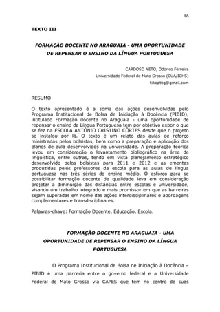 86


TEXTO III


 FORMAÇÃO DOCENTE NO ARAGUAIA - UMA OPORTUNIDADE
      DE REPENSAR O ENSINO DA LÍNGUA PORTUGUESA


                                         CARDOSO NETO, Odorico Ferreira
                           Universidade Federal de Mato Grosso (CUA/ICHS)
                                                     kikoptbg@gmail.com



RESUMO

O texto apresentado é a soma das ações desenvolvidas pelo
Programa Institucional de Bolsa de Iniciação à Docência (PIBID),
intitulado Formação docente no Araguaia - uma oportunidade de
repensar o ensino da Língua Portuguesa tem por objetivo expor o que
se fez na ESCOLA ANTÔNIO CRISTINO CÔRTES desde que o projeto
se instalou por lá. O texto é um relato das aulas de reforço
ministradas pelos bolsistas, bem como a preparação e aplicação dos
planos de aula desenvolvidos na universidade. A preparação teórica
levou em consideração o levantamento bibliográfico na área de
linguística, entre outras, tendo em vista planejamento estratégico
desenvolvido pelos bolsistas para 2011 e 2012 e as ementas
produzidas pelos professores da escola para as aulas de língua
portuguesa nas três séries do ensino médio. O esforço para se
possibilitar formação docente de qualidade leva em consideração
projetar a diminuição das distâncias entre escolas e universidade,
visando um trabalho integrado e mais promissor em que as barreiras
sejam superadas em nome das ações interdisciplinares e abordagens
complementares e transdisciplinares.

Palavras-chave: Formação Docente. Educação. Escola.



               FORMAÇÃO DOCENTE NO ARAGUAIA - UMA
    OPORTUNIDADE DE REPENSAR O ENSINO DA LÍNGUA
                          PORTUGUESA


         O Programa Institucional de Bolsa de Iniciação à Docência –
PIBID é uma parceria entre o governo federal e a Universidade
Federal de Mato Grosso via CAPES que tem no centro de suas
 