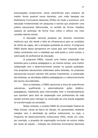 87


preocupações proporcionar novas experiências para preparar da
melhor forma possível novos docentes, com visão baseada nos
Parâmetros Curriculares Nacionais (PCNs) de modo a promover uma
educação fundamentada em pesquisas e teorias que propiciem uma
prática educacional diferenciada, no sentido de formar cidadãos
capazes de participar de forma mais crítica e efetiva nos mais
variados setores sociais.
         A educação nacional perpassa por diversos momentos
históricos que vão desde a falta de infraestrutura para as condições
de oferta de vagas, até a almejada qualidade do ensino. O programa
PIBID diante dessa perspectiva em nosso país vem traçando várias
metas condizentes com a realidade que está posta e, entre outras, a
valorização do profissional da educação.
         O programa PIBID, visando uma melhor preparação dos
bolsistas para a prática pedagógica e, ao mesmo tempo, uma melhor
colaboração com o desenvolvimento escolar no quesito qualidade,
traz propostas educacionais elaboradas pelos bolsistas. As propostas
educacionais buscam atender três pontos importantes: a preparação
dos bolsistas, as atividades didático-pedagógicas e o desenvolvimento
dos alunos secundaristas.
         Para os bolsistas, o PIBID oportuniza a troca de experiências
valorativas,   qualificando   e   potencializando   ações    didático-
pedagógicas, habilitando para intervenções inter e transdisciplinares
que apontam para atos de cooperação com profissionais da rede
escolar prontos para interagir na construção de uma escola engajada
na transformação da sociedade.
         Nesse contexto, o projeto PIBID da Universidade Federal de
Mato Grosso, campi de Barra do Garças, foi apresentado mediante
relações com a identidade da política institucional, ou seja, o
Programa de Desenvolvimento Institucional (PDI), tendo em vista,
por exemplo, a proposta de organização curricular do ensino médio
por áreas de estudo – indicada nas Diretrizes Curriculares Nacionais
 