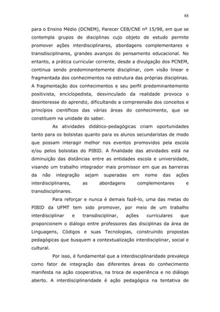 88


para o Ensino Médio (DCNEM), Parecer CEB/CNE nº 15/98, em que se
contempla grupos de disciplinas cujo objeto de estudo permite
promover ações interdisciplinares, abordagens complementares e
transdisciplinares, grandes avanços do pensamento educacional. No
entanto, a prática curricular corrente, desde a divulgação dos PCNEM,
continua sendo predominantemente disciplinar, com visão linear e
fragmentada dos conhecimentos na estrutura das próprias disciplinas.
A fragmentação dos conhecimentos e seu perfil predominantemente
positivista, enciclopedista, desvinculado da realidade provoca o
desinteresse do aprendiz, dificultando a compreensão dos conceitos e
princípios científicos das várias áreas do conhecimento, que se
constituem na unidade do saber.
            As atividades didático-pedagógicas criam oportunidades
tanto para os bolsistas quanto para os alunos secundaristas de modo
que possam interagir melhor nos eventos promovidos pela escola
e/ou pelos bolsistas do PIBID. A finalidade das atividades está na
diminuição das distâncias entre as entidades escola e universidade,
visando um trabalho integrador mais promissor em que as barreiras
da   não     integração    sejam    superadas     em    nome   das     ações
interdisciplinares,       as       abordagens       complementares        e
transdisciplinares.
            Para reforçar e nunca é demais fazê-lo, uma das metas do
PIBID da UFMT tem sido promover, por meio de um trabalho
interdisciplinar      e   transdisciplinar,     ações   curriculares    que
proporcionem o diálogo entre professores das disciplinas da área de
Linguagens, Códigos e suas Tecnologias, construindo propostas
pedagógicas que busquem a contextualização interdisciplinar, social e
cultural.
            Por isso, é fundamental que a interdisciplinaridade prevaleça
como fator de integração das diferentes áreas do conhecimento
manifesta na ação cooperativa, na troca de experiência e no diálogo
aberto. A interdisciplinaridade é ação pedagógica na tentativa de
 