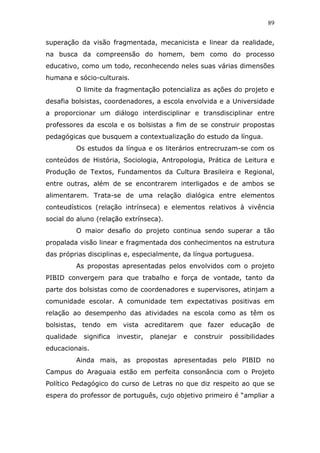89


superação da visão fragmentada, mecanicista e linear da realidade,
na busca da compreensão do homem, bem como do processo
educativo, como um todo, reconhecendo neles suas várias dimensões
humana e sócio-culturais.
         O limite da fragmentação potencializa as ações do projeto e
desafia bolsistas, coordenadores, a escola envolvida e a Universidade
a proporcionar um diálogo interdisciplinar e transdisciplinar entre
professores da escola e os bolsistas a fim de se construir propostas
pedagógicas que busquem a contextualização do estudo da língua.
         Os estudos da língua e os literários entrecruzam-se com os
conteúdos de História, Sociologia, Antropologia, Prática de Leitura e
Produção de Textos, Fundamentos da Cultura Brasileira e Regional,
entre outras, além de se encontrarem interligados e de ambos se
alimentarem. Trata-se de uma relação dialógica entre elementos
conteudísticos (relação intrínseca) e elementos relativos à vivência
social do aluno (relação extrínseca).
         O maior desafio do projeto continua sendo superar a tão
propalada visão linear e fragmentada dos conhecimentos na estrutura
das próprias disciplinas e, especialmente, da língua portuguesa.
         As propostas apresentadas pelos envolvidos com o projeto
PIBID convergem para que trabalho e força de vontade, tanto da
parte dos bolsistas como de coordenadores e supervisores, atinjam a
comunidade escolar. A comunidade tem expectativas positivas em
relação ao desempenho das atividades na escola como as têm os
bolsistas, tendo em vista acreditarem que fazer educação de
qualidade   significa   investir,   planejar   e   construir   possibilidades
educacionais.
         Ainda mais, as propostas apresentadas pelo PIBID no
Campus do Araguaia estão em perfeita consonância com o Projeto
Político Pedagógico do curso de Letras no que diz respeito ao que se
espera do professor de português, cujo objetivo primeiro é “ampliar a
 