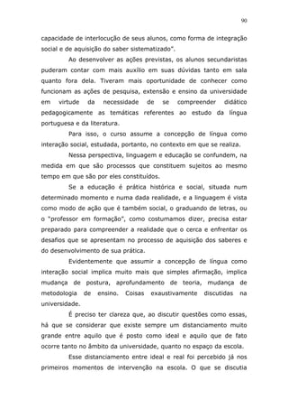 90


capacidade de interlocução de seus alunos, como forma de integração
social e de aquisição do saber sistematizado”.
         Ao desenvolver as ações previstas, os alunos secundaristas
puderam contar com mais auxílio em suas dúvidas tanto em sala
quanto fora dela. Tiveram mais oportunidade de conhecer como
funcionam as ações de pesquisa, extensão e ensino da universidade
em    virtude    da    necessidade       de   se   compreender   didático
pedagogicamente as temáticas referentes ao estudo da língua
portuguesa e da literatura.
         Para isso, o curso assume a concepção de língua como
interação social, estudada, portanto, no contexto em que se realiza.
         Nessa perspectiva, linguagem e educação se confundem, na
medida em que são processos que constituem sujeitos ao mesmo
tempo em que são por eles constituídos.
         Se a educação é prática histórica e social, situada num
determinado momento e numa dada realidade, e a linguagem é vista
como modo de ação que é também social, o graduando de letras, ou
o “professor em formação”, como costumamos dizer, precisa estar
preparado para compreender a realidade que o cerca e enfrentar os
desafios que se apresentam no processo de aquisição dos saberes e
do desenvolvimento de sua prática.
         Evidentemente que assumir a concepção de língua como
interação social implica muito mais que simples afirmação, implica
mudança de postura, aprofundamento de teoria, mudança de
metodologia     de    ensino.   Coisas    exaustivamente   discutidas   na
universidade.
         É preciso ter clareza que, ao discutir questões como essas,
há que se considerar que existe sempre um distanciamento muito
grande entre aquilo que é posto como ideal e aquilo que de fato
ocorre tanto no âmbito da universidade, quanto no espaço da escola.
         Esse distanciamento entre ideal e real foi percebido já nos
primeiros momentos de intervenção na escola. O que se discutia
 