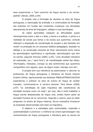 93


essa proporcionar o “bom exercício da língua escrita e da norma-
padrão” (Neves, 2009, p.94)
         O projeto visa a formação do docente na área de língua
portuguesa, a valorização da profissão e a continuidade da formação
dos bolsistas em função das constantes mudanças nas atividades
educacionais da área de linguagem, códigos e suas tecnologias.
         As   lições   aprendidas   esboçam    as   dificuldades   quase
intransponíveis entre o dito e o feito, a teoria e a prática, o sonho e a
realidade da escola que temos e da escola que queremos; contudo
reforçam a disposição da coordenação do projeto e dos bolsistas em
insistir na produção de um processo didático-pedagógico, baseado no
diálogo e na construção conjunta do fazer educacional como marca
da aprendizagem significativa e significada. Aprendizagem que tem
na escrita, segundo Antunes (2003, p.45), “uma atividade interativa
de expressão, (ex-,” para fora”), de manifestação verbal das idéias,
informações, intenções, crenças ou dos sentimentos que queremos
compartilhar com alguém, para, de algum modo, interagir com ele”.
         O projeto tem sua relevância ao potencializar e valorizar os
professores de língua portuguesa e literatura da Escola Antonio
Cristino Côrtes, oportunizando aos bolsistas PIBID/LETRAS/CUA/ICHS
experiências e práticas na área de ensino de língua de caráter
inovador, incentivando-os à carreira docente. Para Neves (2009,
p.97) “as estratégias de ação linguística são constitutivas da
atividade humana como um todo”, por isso, não é certo trabalhar a
língua escrita desassociada da língua oral, ambas fazem parte da
atividade humana de se comunicar. Segundo a autora, para se obter
progresso no ensino de língua materna, faz-se necessário incorporar
as propostas desenvolvidas com base na linguística.
         O objetivo e a estratégia para continuidade, expansão e
sustentabilidade é promover a melhoria do ensino-aprendizagem dos
conhecimentos de língua portuguesa e literatura para os alunos do
 