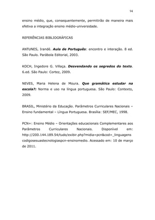94


ensino médio, que, consequentemente, permitirão de maneira mais
efetiva a integração ensino médio-universidade.


REFERÊNCIAS BIBLIOGRÁFICAS


ANTUNES, Irandé. Aula de Português: encontro e interação. 8 ed.
São Paulo. Parábola Editorial, 2003.


KOCH, Ingedore G. Villaça. Desvendando os segredos do texto.
6.ed. São Paulo: Cortez, 2009.


NEVES, Maria Helena de Moura. Que gramática estudar na
escola?: Norma e uso na língua portuguesa. São Paulo: Contexto,
2009.


BRASIL, Ministério da Educação. Parâmetros Curriculares Nacionais –
Ensino fundamental – Língua Portuguesa. Brasília: SEF/MEC, 1998.


PCN+: Ensino Médio – Orientações educacionais Complementares aos
Parâmetros       Curriculares     Nacionais.      Disponível   em:
http://200.144.189.54/tudo/exibir.php?midia=pcn&cod=_linguagens
codigosesuastecnologiaspcn-ensinomedio. Acessado em: 10 de março
de 2011.
 