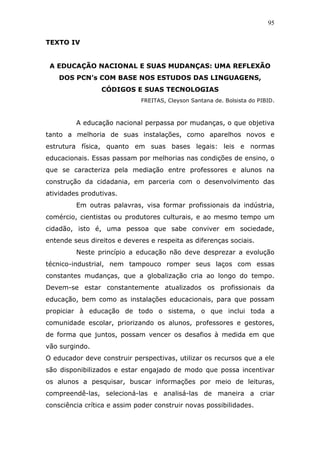 95


TEXTO IV


 A EDUCAÇÃO NACIONAL E SUAS MUDANÇAS: UMA REFLEXÃO
    DOS PCN’s COM BASE NOS ESTUDOS DAS LINGUAGENS,
                 CÓDIGOS E SUAS TECNOLOGIAS
                             FREITAS, Cleyson Santana de. Bolsista do PIBID.



         A educação nacional perpassa por mudanças, o que objetiva
tanto a melhoria de suas instalações, como aparelhos novos e
estrutura física, quanto em suas bases legais: leis e normas
educacionais. Essas passam por melhorias nas condições de ensino, o
que se caracteriza pela mediação entre professores e alunos na
construção da cidadania, em parceria com o desenvolvimento das
atividades produtivas.
         Em outras palavras, visa formar profissionais da indústria,
comércio, cientistas ou produtores culturais, e ao mesmo tempo um
cidadão, isto é, uma pessoa que sabe conviver em sociedade,
entende seus direitos e deveres e respeita as diferenças sociais.
         Neste princípio a educação não deve desprezar a evolução
técnico-industrial, nem tampouco romper seus laços com essas
constantes mudanças, que a globalização cria ao longo do tempo.
Devem-se estar constantemente atualizados os profissionais da
educação, bem como as instalações educacionais, para que possam
propiciar à educação de todo o sistema, o que inclui toda a
comunidade escolar, priorizando os alunos, professores e gestores,
de forma que juntos, possam vencer os desafios à medida em que
vão surgindo.
O educador deve construir perspectivas, utilizar os recursos que a ele
são disponibilizados e estar engajado de modo que possa incentivar
os alunos a pesquisar, buscar informações por meio de leituras,
compreendê-las, selecioná-las e analisá-las de maneira a criar
consciência crítica e assim poder construir novas possibilidades.
 