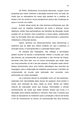 96


         Os PCN’s, Parâmetros Curriculares Nacionais, surgem como
propostas que visam melhorar a educação nacional como um todo, de
modo que os educadores do nosso país possam ler e analisar os
textos a fim de construir novas perspectivas acerca das mudanças as
quais o mundo nos impõe.
         A partir desse ponto de vista teremos profissionais que vão
romper com os modelos tradicionais de modo a alcançar novos
objetivos, sendo mais participativos nas decisões da educação, tendo
ousadia em se mostrar mais receptíveis a novas ideias, colaborando
mais na formação ética dos educandos, desenvolvendo a autonomia
intelectual e crítica dos alunos.
         Assim, teremos um desenvolvimento mais harmonioso e
autêntico que se opõe aos velhos modelos em que a pobreza, a
exclusão social, a incompreensão e a opressão fazem parte.
         Os estudos das linguagens, dos códigos e tecnologias
podem auxiliar os alunos a compreender melhor o mundo, por meio
das leituras, da compreensão da gramática e das normas da língua,
tornando mais fácil lidar com as novas tecnologias que estão cada
vez mais presentes no dia a dia das pessoas. O educador pode utilizar
dessas ferramentas, para uma melhor abordagem dos assuntos da
linguagem, para a elaboração de trabalhos educacionais e também da
compreensão     do   mundo     pela   abstração   dos   conceitos   mais
pertinentes em nossa sociedade.
         Ler e escrever devem se consolidar como um ato prazeroso,
praticado com naturalidade pelos alunos de qualquer nível escolar e
social, sem distinção de sexo, idade ou etnia. Sendo um hábito
cultural de expressão social que busque informações e almeje
conhecimento, de modo que todos tenham acesso aos livros e à
educação como prática cotidiana e rotineira. Para isso, é preciso que
todos os educadores se mobilizem para a produção e leitura de textos
a fim de incentivarem os alunos na compreensão dos seus diversos
 