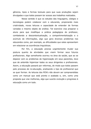 97


gêneros, tipos e formas textuais para que suas produções sejam
divulgadas e que todos possam ter acesso aos trabalhos realizados.
         Nesse sentido é que os estudos das linguagens, códigos e
tecnologias podem colaborar com o educando, propiciando mais
criatividade, novas leituras e capacidade de entender de formas
variadas o mesmo objeto de análise. Tal exercício visa preparar o
aluno para que modifique a prática pedagógica do professor,
combatendo a descontextualização, a compartimentalização e o
acúmulo de informações, algo que gera diversos problemas nos
educandos como, por exemplo, as dificuldades que estes apresentam
em relacionar as ocorrências linguísticas.
         Por fim, a educação precisa urgentemente mudar sua
postura quanto às atividades que visem formar seus futuros
profissionais. Algo semelhante ocorreu na área da saúde, que ao se
deparar com os problemas de higienização em seus pacientes, teve
que de antemão higienizar todos os seus dirigentes e profissionais.
Assim, a educação passará por reformas, de modo que todos passem
pelo processo de re-educação, analisando o tipo de profissional que
se quer formar. As leituras dos PCN’s não devem ser compreendidas
como um manual que está pronto e acabado e, sim, como uma
proposta que vise melhorias, algo que suscite evolução e progresso à
educação como um todo.
 