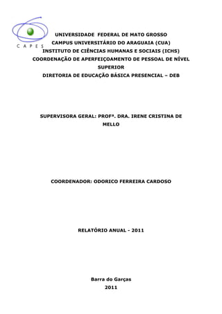 UNIVERSIDADE FEDERAL DE MATO GROSSO
      CAMPUS UNIVERSITÁRIO DO ARAGUAIA (CUA)
   INSTITUTO DE CIÊNCIAS HUMANAS E SOCIAIS (ICHS)
COORDENAÇÃO DE APERFEIÇOAMENTO DE PESSOAL DE NÍVEL
                     SUPERIOR
   DIRETORIA DE EDUCAÇÃO BÁSICA PRESENCIAL – DEB




  SUPERVISORA GERAL: PROFª. DRA. IRENE CRISTINA DE
                       MELLO




     COORDENADOR: ODORICO FERREIRA CARDOSO




              RELATÓRIO ANUAL - 2011




                   Barra do Garças
                        2011
 