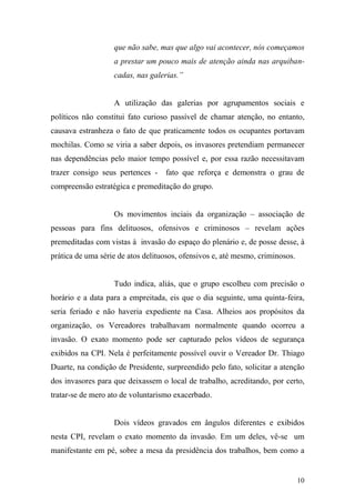 10
que não sabe, mas que algo vai acontecer, nós começamos
a prestar um pouco mais de atenção ainda nas arquiban-
cadas, nas galerias.”
A utilização das galerias por agrupamentos sociais e
políticos não constitui fato curioso passível de chamar atenção, no entanto,
causava estranheza o fato de que praticamente todos os ocupantes portavam
mochilas. Como se viria a saber depois, os invasores pretendiam permanecer
nas dependências pelo maior tempo possível e, por essa razão necessitavam
trazer consigo seus pertences - fato que reforça e demonstra o grau de
compreensão estratégica e premeditação do grupo.
Os movimentos inciais da organização – associação de
pessoas para fins delituosos, ofensivos e criminosos – revelam ações
premeditadas com vistas à invasão do espaço do plenário e, de posse desse, à
prática de uma série de atos delituosos, ofensivos e, até mesmo, criminosos.
Tudo indica, aliás, que o grupo escolheu com precisão o
horário e a data para a empreitada, eis que o dia seguinte, uma quinta-feira,
seria feriado e não haveria expediente na Casa. Alheios aos propósitos da
organização, os Vereadores trabalhavam normalmente quando ocorreu a
invasão. O exato momento pode ser capturado pelos vídeos de segurança
exibidos na CPI. Nela é perfeitamente possível ouvir o Vereador Dr. Thiago
Duarte, na condição de Presidente, surpreendido pelo fato, solicitar a atenção
dos invasores para que deixassem o local de trabalho, acreditando, por certo,
tratar-se de mero ato de voluntarismo exacerbado.
Dois vídeos gravados em ângulos diferentes e exibidos
nesta CPI, revelam o exato momento da invasão. Em um deles, vê-se um
manifestante em pé, sobre a mesa da presidência dos trabalhos, bem como a
 