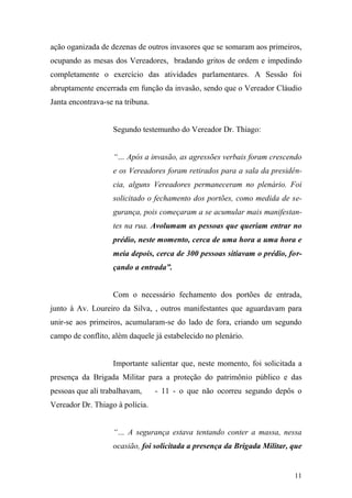 11
ação oganizada de dezenas de outros invasores que se somaram aos primeiros,
ocupando as mesas dos Vereadores, bradando gritos de ordem e impedindo
completamente o exercício das atividades parlamentares. A Sessão foi
abruptamente encerrada em função da invasão, sendo que o Vereador Cláudio
Janta encontrava-se na tribuna.
Segundo testemunho do Vereador Dr. Thiago:
“… Após a invasão, as agressões verbais foram crescendo
e os Vereadores foram retirados para a sala da presidên-
cia, alguns Vereadores permaneceram no plenário. Foi
solicitado o fechamento dos portões, como medida de se-
gurança, pois começaram a se acumular mais manifestan-
tes na rua. Avolumam as pessoas que queriam entrar no
prédio, neste momento, cerca de uma hora a uma hora e
meia depois, cerca de 300 pessoas sitiavam o prédio, for-
çando a entrada”.
Com o necessário fechamento dos portões de entrada,
junto à Av. Loureiro da Silva, , outros manifestantes que aguardavam para
unir-se aos primeiros, acumularam-se do lado de fora, criando um segundo
campo de conflito, além daquele já estabelecido no plenário.
Importante salientar que, neste momento, foi solicitada a
presença da Brigada Militar para a proteção do patrimônio público e das
pessoas que alí trabalhavam, - 11 - o que não ocorreu segundo depôs o
Vereador Dr. Thiago à polícia.
“… A segurança estava tentando conter a massa, nessa
ocasião, foi solicitada a presença da Brigada Militar, que
 
