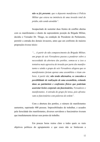 12
não se fez presente, que o depoente manifestou à Polícia
Militar que estava na iminência de uma invasão total do
prédio, não sendo atendido”.
Incapacitado de sustentar duas frentes de conflito abertas
com os manifestantes e diante da supreendente posição da Brigada Militar,
decidiu o Vereador Dr. Thiago, na condição de Presidente do Parlamento,
permitir a entrada dos demais invasores, antes que um confronto de maiores
proporções tivesse início:
“… A partir do não comparecimento da Brigada Militar,
um grupo de seis Vereadores passou a ponderar sobre a
necessidade da abertura dos portões, somou-se a isso a
tentativa mais agressiva de invasão por parte dos manifes-
tantes e ainda o grupo de seis Vereadores alegava que os
manifestantes fariam apenas uma assembleia e iriam em-
bora. A partir daí, não tendo alternativa, se concedeu a
possibilidade de realização de uma assembleia, evitando
dano ao patrimônio e confrontos físicos que poderiam
acarretar lesões corporais em funcionários, Vereadores e
manifestantes. A entrada do grupo foi tensa, pois afronta-
vam os funcionários com palavras de ordem”.
Com a abertura dos portões, o número de manifestantes
aumentou, superando 400 pessoas. Impossibilitados de trabalhar, e acuados
pela ferocidade dos manifestantes, diversos servidores e funcionários tiveram
que imediatamente deixar seus postos de trabalho.
Em poucas horas restou claro a todos quais os reais
objetivos políticos do agrupamento e que esses não se limitavam a
 