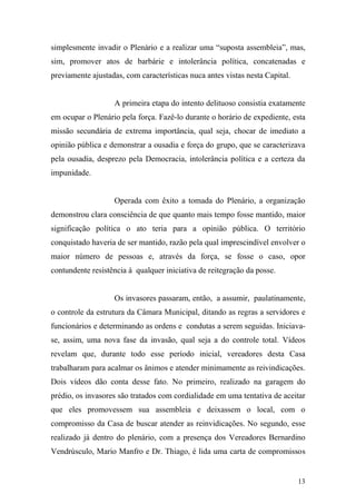 13
simplesmente invadir o Plenário e a realizar uma “suposta assembleia”, mas,
sim, promover atos de barbárie e intolerância política, concatenadas e
previamente ajustadas, com características nuca antes vistas nesta Capital.
A primeira etapa do intento delituoso consistia exatamente
em ocupar o Plenário pela força. Fazê-lo durante o horário de expediente, esta
missão secundária de extrema importância, qual seja, chocar de imediato a
opinião pública e demonstrar a ousadia e força do grupo, que se caracterizava
pela ousadia, desprezo pela Democracia, intolerância política e a certeza da
impunidade.
Operada com êxito a tomada do Plenário, a organização
demonstrou clara consciência de que quanto mais tempo fosse mantido, maior
significação política o ato teria para a opinião pública. O território
conquistado haveria de ser mantido, razão pela qual imprescindível envolver o
maior número de pessoas e, através da força, se fosse o caso, opor
contundente resistência à qualquer iniciativa de reitegração da posse.
Os invasores passaram, então, a assumir, paulatinamente,
o controle da estrutura da Câmara Municipal, ditando as regras a servidores e
funcionários e determinando as ordens e condutas a serem seguidas. Iniciava-
se, assim, uma nova fase da invasão, qual seja a do controle total. Vídeos
revelam que, durante todo esse período inicial, vereadores desta Casa
trabalharam para acalmar os ânimos e atender minimamente as reivindicações.
Dois vídeos dão conta desse fato. No primeiro, realizado na garagem do
prédio, os invasores são tratados com cordialidade em uma tentativa de aceitar
que eles promovessem sua assembleia e deixassem o local, com o
compromisso da Casa de buscar atender as reinvidicações. No segundo, esse
realizado já dentro do plenário, com a presença dos Vereadores Bernardino
Vendrúsculo, Mario Manfro e Dr. Thiago, é lida uma carta de compromissos
 