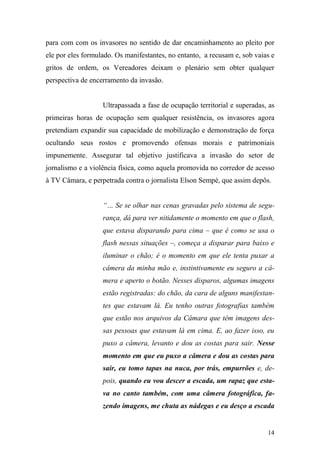 14
para com com os invasores no sentido de dar encaminhamento ao pleito por
ele por eles formulado. Os manifestantes, no entanto, a recusam e, sob vaias e
gritos de ordem, os Vereadores deixam o plenário sem obter qualquer
perspectiva de encerramento da invasão.
Ultrapassada a fase de ocupação territorial e superadas, as
primeiras horas de ocupação sem qualquer resistência, os invasores agora
pretendiam expandir sua capacidade de mobilização e demonstração de força
ocultando seus rostos e promovendo ofensas morais e patrimoniais
impunemente. Assegurar tal objetivo justificava a invasão do setor de
jornalismo e a violência física, como aquela promovida no corredor de acesso
à TV Câmara, e perpetrada contra o jornalista Elson Sempé, que assim depôs.
“… Se se olhar nas cenas gravadas pelo sistema de segu-
rança, dá para ver nitidamente o momento em que o flash,
que estava disparando para cima – que é como se usa o
flash nessas situações –, começa a disparar para baixo e
iluminar o chão; é o momento em que ele tenta puxar a
câmera da minha mão e, instintivamente eu seguro a câ-
mera e aperto o botão. Nesses disparos, algumas imagens
estão registradas: do chão, da cara de alguns manifestan-
tes que estavam lá. Eu tenho outras fotografias também
que estão nos arquivos da Câmara que têm imagens des-
sas pessoas que estavam lá em cima. E, ao fazer isso, eu
puxo a câmera, levanto e dou as costas para sair. Nesse
momento em que eu puxo a câmera e dou as costas para
sair, eu tomo tapas na nuca, por trás, empurrões e, de-
pois, quando eu vou descer a escada, um rapaz que esta-
va no canto também, com uma câmera fotográfica, fa-
zendo imagens, me chuta as nádegas e eu desço a escada
 