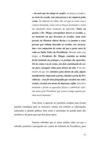 15
– ele meio que me atinge de raspão; eu desço a escada e,
no meio da escada, vem uma pessoa e me empurra pelas
costas. Se olharem no vídeo, vão ver que eu estou com a
câmera levantada, estou com os braços levantados e estou
me afastando desse momento de agressão. Tanto eu
quanto o Dr. Thiago conseguimos descer as escadas, e,
no momento em que descemos as escadas, saem mais
pessoas do Plenário Otávio Rocha e se juntam a essas
pessoas que vinham descendo as escadas, nos encurra-
lam e nos empurram de costas até que a gente entre de
volta no Salão Nobre da Presidência. Durante todo esse
tempo, o Presidente, Dr. Thiago, caminha na minha
frente tentando me proteger e se proteger das agressões.
Ele de costas e eu de costas, nós dois caminhando de cos-
tas para conseguir voltar para dentro da sala. E no mo-
mento em que nós entramos para dentro da sala, alguns
manifestantes empurram a porta, chutam a porta da Pre-
sidência – essa foi uma fotografia que circulou nas redes
sociais, circulou nos meios de imprensa, enfim. Este foi o
momento e foram as agressões físicas e simbólicas sofri-
das tanto pelo Presidente que estava comigo quanto por
mim nesse momento.”
Vale dizer, a agressão ao jornalista cumpria uma missão
paralela estratégica para os invasores: manter sob controle as informações
repassadas à opinião pública, bem como o anonimato de grande parte dos
membros e de quem quer que lhes desse apoio.
Importa sublinhar que os autos contém vídeo em que o
referido jornalista é perseguido até a porta do Gabinete da Presidência, para
 