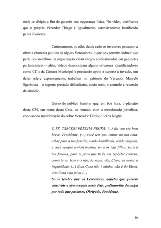 16
onde se dirigiu a fim de garantir sua segurança física. No vídeo, verifica-se
que o próprio Vereador Thiago é, igualmente, ostensivamente hostilizado
pelos invasores.
Curiosamente, ou não, desde cedo os invasores passaram a
obter a chancela política de alguns Vereadores, o que nos permite deduzir que
parte dos membros da organização eram cargos comissionados em gabinetes
parlamentares – aliás, vídeos demonstram alguns invasores identificando-se
como CC´s da Câmara Municipal e prestando apoio e suporte à invasão, um
deles refere expressamente, trabalhar no gabinete do Vereador Marcelo
Sgarbossa – o suporte prestado dificultaria, ainda mais, o controle e reversão
da situação.
Quero de público lembrar que, em boa hora, o plenário
desta CPI, em nome desta Casa, se retratou com o mensionado jornalista,
endossando manifestação do nobre Vereador Tarciso Flecha Negra:
O SR. TARCISO FLECHA NEGRA: (...) Eu vou ser bem
breve, Presidente. (...) você tem que entrar na tua casa,
olhar para a tua família, sendo humilhado, sendo xingado,
e você sempre tentou mostrar para os teus filhos, para a
tua família, para o povo que tu és um repórter correto,
como tu és. Isso é o que, às vezes, dói, Elson, na alma: a
impunidade. (...) Esta Casa não é minha, não é do Elson,
esta Casa é do povo (...)
Só se lembre que os Vereadores, aqueles que querem
construir a democracia neste País, pediram-lhe desculpa
por tudo que passaste. Obrigado, Presidente.
 