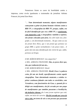 18
Numerosos foram os casos de hostilidade contra a
imprensa, como revela igualmente o testemunho da jornalista Adriana
Francosi, do jornal Zero Hora:
“… Num determinado momento, alguns manifestantes
começaram a gritar de forma bastante violenta contra a
RBS TV, o cinegrafista da RBS TV, porque, enfim, era
de fácil identificação que era a RBS TV, e expulsaram,
com empurrões e tal, o cinegrafista e também a repórter,
eles foram colocados para fora. Eu cobri tudo isso, foto-
grafei, e, em determinado momento... Só que como eu sou
do jornal Zero Hora, que é um jornal que pertence ao
grupo RBS, a gente normalmente é um pouco mais... A
gente não tem uma identificação tão visível de que, enfim,
pertence ao Grupo.
O SR. MÁRCIO BINS ELY: Aos empurrões?
A SRA. ADRIANA FRANCIOSI: Sim, eu posso dizer que,
sim, que realmente foi um ato...
O SR. MÁRCIO BINS ELY: Hostil.
A SRA. ADRIANA FRANCIOSI: Hostil. Essa é a palavra
certa, foi um ato hostil, especificamente contra aquele
cinegrafista. Num determinado momento, a minha re-
pórter continuou falando com todos os envolvidos, com
Vereadores, com funcionários da Casa, e, quando foi se
dirigir aos manifestantes, ela foi cercada por um grupo
de manifestantes que também passaram a hostilizá-la,
ela inclusive chorou, ela é uma jovem repórter que está,
enfim, em início de carreira. Ela foi cercada por cerca de
sete a oito, em torno de seis a sete pessoas que passaram
 