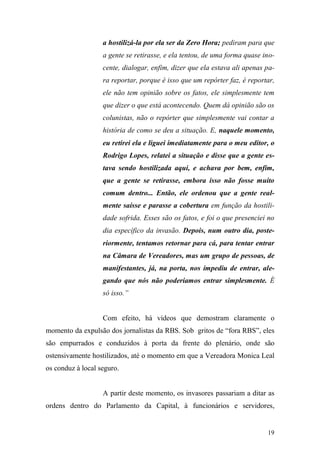19
a hostilizá-la por ela ser da Zero Hora; pediram para que
a gente se retirasse, e ela tentou, de uma forma quase ino-
cente, dialogar, enfim, dizer que ela estava ali apenas pa-
ra reportar, porque é isso que um repórter faz, é reportar,
ele não tem opinião sobre os fatos, ele simplesmente tem
que dizer o que está acontecendo. Quem dá opinião são os
colunistas, não o repórter que simplesmente vai contar a
história de como se deu a situação. E, naquele momento,
eu retirei ela e liguei imediatamente para o meu editor, o
Rodrigo Lopes, relatei a situação e disse que a gente es-
tava sendo hostilizada aqui, e achava por bem, enfim,
que a gente se retirasse, embora isso não fosse muito
comum dentro... Então, ele ordenou que a gente real-
mente saísse e parasse a cobertura em função da hostili-
dade sofrida. Esses são os fatos, e foi o que presenciei no
dia específico da invasão. Depois, num outro dia, poste-
riormente, tentamos retornar para cá, para tentar entrar
na Câmara de Vereadores, mas um grupo de pessoas, de
manifestantes, já, na porta, nos impediu de entrar, ale-
gando que nós não poderíamos entrar simplesmente. É
só isso.”
Com efeito, há vídeos que demostram claramente o
momento da expulsão dos jornalistas da RBS. Sob gritos de “fora RBS”, eles
são empurrados e conduzidos à porta da frente do plenário, onde são
ostensivamente hostilizados, até o momento em que a Vereadora Monica Leal
os conduz à local seguro.
A partir deste momento, os invasores passariam a ditar as
ordens dentro do Parlamento da Capital, à funcionários e servidores,
 