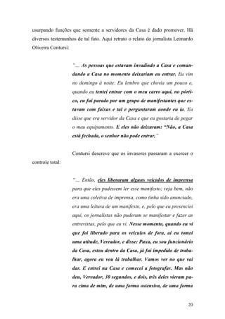 20
usurpando funções que somente a servidores da Casa é dado promover. Há
diversos testemunhos de tal fato. Aqui retrato o relato do jornalista Leonardo
Oliveira Contursi:
“… As pessoas que estavam invadindo a Casa e coman-
dando a Casa no momento deixariam eu entrar. Eu vim
no domingo à noite. Eu lembro que chovia um pouco e,
quando eu tentei entrar com o meu carro aqui, no pórti-
co, eu fui parado por um grupo de manifestantes que es-
tavam com faixas e tal e perguntaram aonde eu ia. Eu
disse que era servidor da Casa e que eu gostaria de pegar
o meu equipamento. E eles não deixaram: “Não, a Casa
está fechada, o senhor não pode entrar.”
Contursi descreve que os invasores passaram a exercer o
controle total:
“… Então, eles liberaram alguns veículos de imprensa
para que eles pudessem ler esse manifesto; veja bem, não
era uma coletiva de imprensa, como tinha sido anunciado,
era uma leitura de um manifesto, e, pelo que eu presenciei
aqui, os jornalistas não puderam se manifestar e fazer as
entrevistas, pelo que eu vi. Nesse momento, quando eu vi
que foi liberado para os veículos de fora, aí eu tomei
uma atitude, Vereador, e disse: Puxa, eu sou funcionário
da Casa, estou dentro da Casa, já fui impedido de traba-
lhar, agora eu vou lá trabalhar. Vamos ver no que vai
dar. E entrei na Casa e comecei a fotografar. Mas não
deu, Vereador, 30 segundos, e dois, três deles vieram pa-
ra cima de mim, de uma forma ostensiva, de uma forma
 