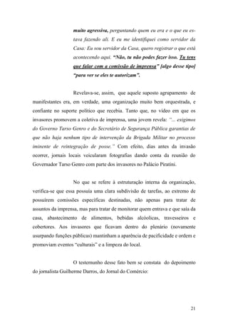 21
muito agressiva, perguntando quem eu era e o que eu es-
tava fazendo ali. E eu me identifiquei como servidor da
Casa: Eu sou servidor da Casa, quero registrar o que está
acontecendo aqui. “Não, tu não podes fazer isso. Tu tens
que falar com a comissão de imprensa” [algo desse tipo]
“para ver se eles te autorizam”.
Revelava-se, assim, que aquele suposto agrupamento de
manifestantes era, em verdade, uma organização muito bem orquestrada, e
confiante no suporte político que recebia. Tanto que, no vídeo em que os
invasores promovem a coletiva de imprensa, uma jovem revela: “... exigimos
do Governo Tarso Genro e do Secretário de Segurança Pública garantias de
que não haja nenhum tipo de intervenção da Brigada Militar no processo
iminente de reintegração de posse.” Com efeito, dias antes da invasão
ocorrer, jornais locais veicularam fotografias dando conta da reunião do
Governador Tarso Genro com parte dos invasores no Palácio Piratini.
No que se refere à estruturação interna da organização,
verifica-se que essa possuía uma clara subdivisão de tarefas, ao extremo de
possuírem comissões específicas destinadas, não apenas para tratar de
assuntos da imprensa, mas para tratar de monitorar quem entrava e que saía da
casa, abastecimento de alimentos, bebidas alcóolicas, travesseiros e
cobertores. Aos invasores que ficavam dentro do plenário (novamente
usurpando funções públicas) mantinham a aparência de pacificidade e ordem e
promoviam eventos “culturais” e a limpeza do local.
O testemunho desse fato bem se constata do depoimento
do jornalista Guilherme Darros, do Jornal do Comércio:
 