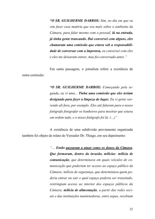 22
“O SR. GUILHERME DARROS: Sim, no dia em que eu
vim fazer essa matéria que era mais sobre o ambiente da
Câmara, para falar mesmo com o pessoal, lá na entrada,
já tinha gente trancando. Daí conversei com alguns, eles
chamaram uma comissão que estava sob a responsabili-
dade de conversar com a imprensa, eu conversei com eles
e eles me deixaram entrar, mas foi conversado antes.”
Em outra passagem, o jornalista refere a existência de
outra comissão:
“O SR. GUILHERME DARROS: Começando pela se-
gunda, eu vi uma... Tinha uma comissão que eles teriam
designado para fazer a limpeza do lugar. Eu vi gente var-
rendo ali fora, por exemplo. Eles até falaram para o nosso
fotógrafo fotografar os banheiros para mostrar que estava
em ordem tudo, e o nosso fotógrafo foi lá. (…)”
A existência de uma subdivisão previamente organizada
também foi objeto de relato do Vereador Dr. Thiago, em seu depoimento:
“… Então passaram a atuar como os donos da Câmara.
Que formaram, dentro da invasão, milícias: milícia de
comunicação, que determinava em quais veículos de co-
municação que poderiam ter acesso ao espaço público da
Câmara; milícia de segurança, que determinava quem po-
deria entrar ou sair e qual espaço poderia ser transitado,
restringiam acesso ao interior dos espaços públicos da
Câmara; milícia de alimentação, a partir das redes soci-
ais e das instituições mantenedoras, entre aspas, recebiam
 