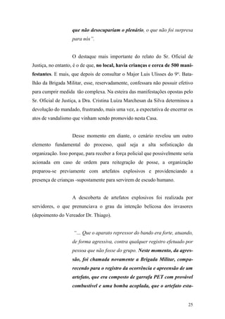 25
que não desocupariam o plenário, o que não foi surpresa
para nós”.
O destaque mais importante do relato do Sr. Oficial de
Justiça, no entanto, é o de que, no local, havia crianças e cerca de 500 mani-
festantes. E mais, que depois de consultar o Major Luis Ulisses do 9o
. Bata-
lhão da Brigada Militar, esse, reservadamente, confessara não possuir efetivo
para cumprir medida tão complexa. Na esteira das manifestações opostas pelo
Sr. Oficial de Justiça, a Dra. Cristina Luíza Marchesan da Silva determinou a
devolução do mandado, frustrando, mais uma vez, a expectativa de encerrar os
atos de vandalismo que vinham sendo promovido nesta Casa.
Desse momento em diante, o cenário revelou um outro
elemento fundamental do processo, qual seja a alta sofisticação da
organização. Isso porque, para receber a força policial que possivelmente seria
acionada em caso de ordem para reitegração de posse, a organização
preparou-se previamente com artefatos explosivos e providenciando a
presença de crianças -supostamente para servirem de escudo humano.
A descoberta de artefatos explosivos foi realizada por
servidores, o que prenunciava o grau da intenção belicosa dos invasores
(depoimento do Vereador Dr. Thiago).
“… Que o aparato repressor do bando era forte, atuando,
de forma agressiva, contra qualquer registro efetuado por
pessoa que não fosse do grupo. Neste momento, da agres-
são, foi chamada novamente a Brigada Militar, compa-
recendo para o registro da ocorrência e apreensão de um
artefato, que era composto de garrafa PET com provável
combustível e uma bomba acoplada, que o artefato esta-
 