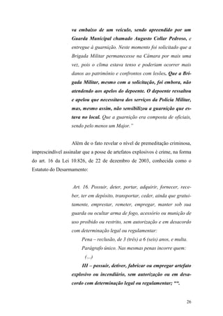 26
va embaixo de um veículo, sendo apreendido por um
Guarda Municipal chamado Augusto Collar Pedroso, e
entregue à guarnição. Neste momento foi solicitado que a
Brigada Militar permanecesse na Câmara por mais uma
vez, pois o clima estava tenso e poderiam ocorrer mais
danos ao patrimônio e confrontos com lesões. Que a Bri-
gada Militar, mesmo com a solicitação, foi embora, não
atendendo aos apelos do depoente. O depoente ressaltou
e apelou que necessitava dos serviços da Polícia Militar,
mas, mesmo assim, não sensibilizou a guarnição que es-
tava no local. Que a guarnição era composta de oficiais,
sendo pelo menos um Major.”
Além de o fato revelar o nível de premeditação criminosa,
imprescindível assinalar que a posse de artefatos explosivos é crime, na forma
do art. 16 da Lei 10.826, de 22 de dezembro de 2003, conhecida como o
Estatuto do Desarmamento:
Art. 16. Possuir, deter, portar, adquirir, fornecer, rece-
ber, ter em depósito, transportar, ceder, ainda que gratui-
tamente, emprestar, remeter, empregar, manter sob sua
guarda ou ocultar arma de fogo, acessório ou munição de
uso proibido ou restrito, sem autorização e em desacordo
com determinação legal ou regulamentar:
Pena – reclusão, de 3 (três) a 6 (seis) anos, e multa.
Parágrafo único. Nas mesmas penas incorre quem:
(…)
III – possuir, detiver, fabricar ou empregar artefato
explosivo ou incendiário, sem autorização ou em desa-
cordo com determinação legal ou regulamentar; ““.
 