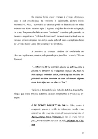 27
Da mesma forma expor crianças à eventos delituosos,
dado a real possibilidade de confronto é, igualmente, postura imoral
recriminável. Aliás, a presença de crianças pode ser identificada em vídeo
anexado aos autos, somente após o ingresso em juízo da ação de reitegração
de posse. Enquanto elas brincam com “bambolês” e corriam pelo plenário, os
invasores organizam a “coletiva de imprensa”, numa demonstração de que as
mesmas seriam utilizadas para inibir a ação policial, caso as exigências feitas
ao Governo Tarso Genro não fossem por ele atendidas.
A presença de crianças também foi confirmada em
diversos depoimentos, como aquele prestado pelo jornalista Leonardo Oliveira
Contursi:
“… Observei. Ali no corredor, abaixo da galeria, entre a
galeria e o plenário, eu vi algumas crianças ali, duas ou
três crianças sentadas, assim, numa espécie de cama im-
provisada ou com edredom, ou com colchonete, alguma
coisa desse tipo, mas eu observei isso”.
Também o depoente Sérgio Roberto da Silva, Guarda Mu-
nicipal que estava presente durante a invasão, testemunhou a presença de cri-
anças:
O SR. SERGIO ROBERTO DA SILVA: Olha, senhor, é
o seguinte: quanto a cordão de isolamento, eu não vi, re-
almente eu não vi, eu não posso afirmar, porque eu não vi.
Agora, criança tinha, realmente, eu não sei se era com os
pais, provavelmente era com os pais, crianças eu vi vá-
rias...
 