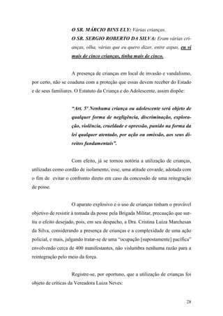 28
O SR. MÁRCIO BINS ELY: Várias crianças.
O SR. SERGIO ROBERTO DA SILVA: Eram várias cri-
anças, olha, várias que eu quero dizer, entre aspas, eu vi
mais de cinco crianças, tinha mais de cinco.
A presença de crianças em local de invasão e vandalismo,
por certo, não se coaduna com a proteção que essas devem receber do Estado
e de seus familiares. O Estatuto da Criança e do Adolescente, assim dispõe:
“Art. 5º Nenhuma criança ou adolescente será objeto de
qualquer forma de negligência, discriminação, explora-
ção, violência, crueldade e opressão, punido na forma da
lei qualquer atentado, por ação ou omissão, aos seus di-
reitos fundamentais”.
Com efeito, já se tornou notória a utilização de crianças,
utilizadas como cordão de isolamento, esse, uma atitude covarde, adotada com
o fim de evitar o confronto direto em caso da concessão de uma reitegração
de posse.
O aparato explosivo e o uso de crianças tinham o provável
objetivo de resistir à tomada da posse pela Brigada Militar, precaução que sur-
tiu o efeito desejado, pois, em seu despacho, a Dra. Cristina Luíza Marchesan
da Silva, considerando a presença de crianças e a complexidade de uma ação
policial, e mais, julgando tratar-se de uma “ocupação [supostamente] pacífica”
envolvendo cerca de 400 manifestantes, não vislumbra nenhuma razão para a
reintegração pelo meio da força.
Registre-se, por oportuno, que a utilização de crianças foi
objeto de críticas da Vereadora Luiza Neves:
 