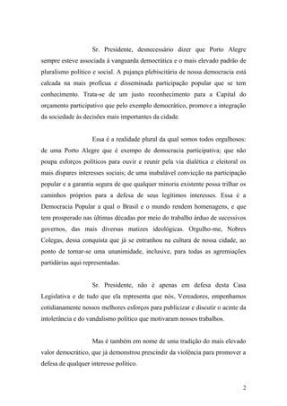 2
Sr. Presidente, desnecessário dizer que Porto Alegre
sempre esteve associada à vanguarda democrática e o mais elevado padrão de
pluralismo político e social. A pujança plebiscitária de nossa democracia está
calcada na mais profícua e disseminada participação popular que se tem
conhecimento. Trata-se de um justo reconhecimento para a Capital do
orçamento participativo que pelo exemplo democrático, promove a integração
da sociedade às decisões mais importantes da cidade.
Essa é a realidade plural da qual somos todos orgulhosos:
de uma Porto Alegre que é exempo de democracia participativa; que não
poupa esforços políticos para ouvir e reunir pela via dialética e eleitoral os
mais díspares interesses sociais; de uma inabalável convicção na participação
popular e a garantia segura de que qualquer minoria existente possa trilhar os
caminhos próprios para a defesa de seus legítimos interesses. Essa é a
Democracia Popular a qual o Brasil e o mundo rendem homenagens, e que
tem prosperado nas últimas décadas por meio do trabalho árduo de sucessivos
governos, das mais diversas matizes ideológicas. Orgulho-me, Nobres
Colegas, dessa conquista que já se entranhou na cultura de nossa cidade, ao
ponto de tornar-se uma unanimidade, inclusive, para todas as agremiações
partidárias aqui representadas.
Sr. Presidente, não é apenas em defesa desta Casa
Legislativa e de tudo que ela representa que nós, Vereadores, empenhamos
cotidianamente nossos melhores esforços para publicizar e discutir o acinte da
intolerância e do vandalismo político que motivaram nossos trabalhos.
Mas é também em nome de uma tradição do mais elevado
valor democrático, que já demonstrou prescindir da violência para promover a
defesa de qualquer interesse político.
 