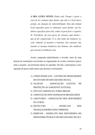 29
A SRA. LUIZA NEVES: Então está. Porque é grave o
caso de ter crianças aqui dentro, que não é o local apro-
priado, em situação de vulnerabilidade. Elas não tinham
local específico para se alimentar, para dormir, um ba-
nheiro específico para elas, então só para ficar o registro,
Sr. Presidente, do caso grave de crianças aqui dentro –
que já foi comprovado. E se não tinha um banheiro es-
crito: infantil, ou meninos e meninas, elas estavam, sim,
usando os mesmos banheiros dos homens, das mulheres
que usavam os banheiros nus.
Assim, amparada judicialmente a invasão, mais de uma
dezena de instituições envolvidas na organização do evento criminoso passa-
riam a assumir envolvimento direto no episódio. De fato, contestaram a rein-
tegração de posse nada menos que dezenove instituições:
1) CPERS SINDICATO – CENTRO DE PROFESSORES
DO ESTADO DO RIO GRANDE DO SUL
2) AGAPAM – ASSOCIAÇÃO GAÚCHA DE
PROTEÇÃO AO AMGIENTE NATURAL
3) NÚCLEO AMIGOS DA TERRA BRASIL
4) ASSOCIAÇÃO DOS GEÓGRAFOS BRASILEIROS
5) ASSUFURGS - ASSOCIAÇÃO DOS SERVIDORES
DA UFRGS
6) SINTECT/RS – SINDICATO DOS
TRABALHADORES DOS CORREIOS
7) SIMPE-RS – SINDICATO DOS SERVIDORES DO
MINISTERIO PÚBLICO DO RIO GRANDE DO SUL
 