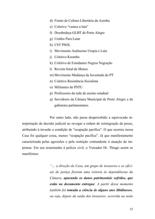 33
d) Frente de Cultura Libertária da Azenha
e) Coletivo “vamos a luta”
f) Desobedeça GLBT de Porto Alegre
g) Unidos Para Lutar
h) CST PSOL
i) Movimento Autônomo Utopia e Luta
j) Coletivo Kzomba
k) Coletivo de Estudantes Negros Negração
l) Revista Sinal de Menos
m) Movimento Mudança da Juventude do PT
n) Coletivo Resistência Socialista
o) Militantes do PSTU
p) Professores da rede de ensino estadual
q) Servidores da Câmara Municipal de Porto Alegre e de
gabinetes parlamentares
Por outro lado, não passa despercebido a equivocada in-
terpretação da decisão judicial ao revogar a ordem de reintegração de posse,
atribuindo à invasão a condição de “ocupação pacífica”. O que ocorreu nessa
Casa foi qualquer coisa, menos “ocupação pacífica”. Já que manifestamente
caracterizada pelas agressões e pela restrição contundente à atuação da im-
prensa. Em seu testemunho à polícia civil, o Vereador Dr. Thiago assim se
manifestou:
“… a direção da Casa, um grupo de invasores e os ofici-
ais de justiça fizeram uma vistoria às dependências da
Câmara, apurando os danos patrimoniais sofridos, que
estão no documento entregue. A partir desse momento
também foi tomada a ciência de alguns atos libidinosos,
ou seja, depois da saída dos invasores, ocorrida na noite
 